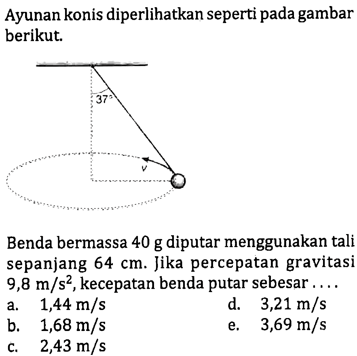 Ayunan konis diperlihatkan seperti pada gambar berikut. 
37 v 
Benda bermassa 40 g diputar menggunakan tali sepanjang 64 cm. Jika percepatan gravitasi 9,8 m/s^2, kecepatan benda putar sebesar ....