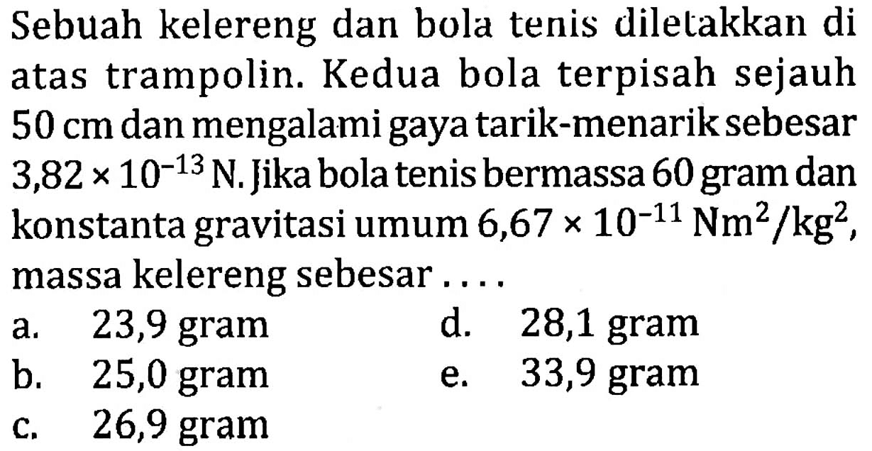 Sebuah kelereng dan bola tenis diletakkan di atas trampolin. Kedua bola terpisah sejauh 50 cm dan mengalami gaya tarik-menarik sebesar 3,82 x 10^(-13) N. Jika bola tenis bermassa 60 gram dan konstanta gravitasi umum 6,67 x 10^(-11) Nm^2 /kg^2 , massa kelereng sebesar ....