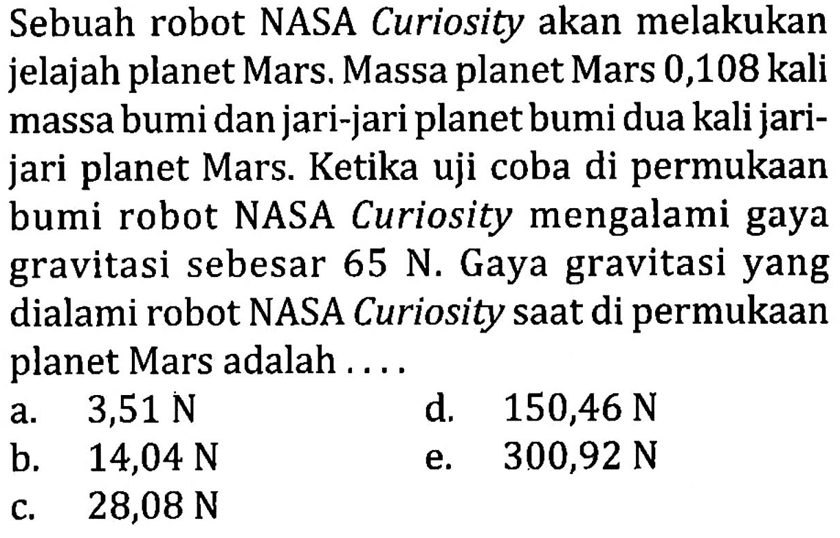 Sebuah robot NASA Curiosity akan melakukan jelajah planet Mars. Massa planet Mars 0,108 kali massa bumi dan jari-jari planet bumi dua kali jarijari planet Mars. Ketika uji coba di permukaan bumi robot NASA Curiosity mengalami gaya gravitasi sebesar 65 N. Gaya gravitasi yang dialami robot NASA Curiosity saat di permukaan planet Mars adalah ....