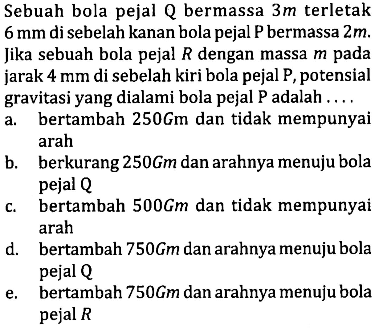 Sebuah bola pejal  Q  bermassa  3 m  terletak  6 mm  di sebelah kanan bola pejal  P  bermassa  2 m . Jika sebuah bola pejal  R  dengan massa  m  pada jarak  4 mm  di sebelah kiri bola pejal  P , potensial gravitasi yang dialami bola pejal  P  adalah ....
