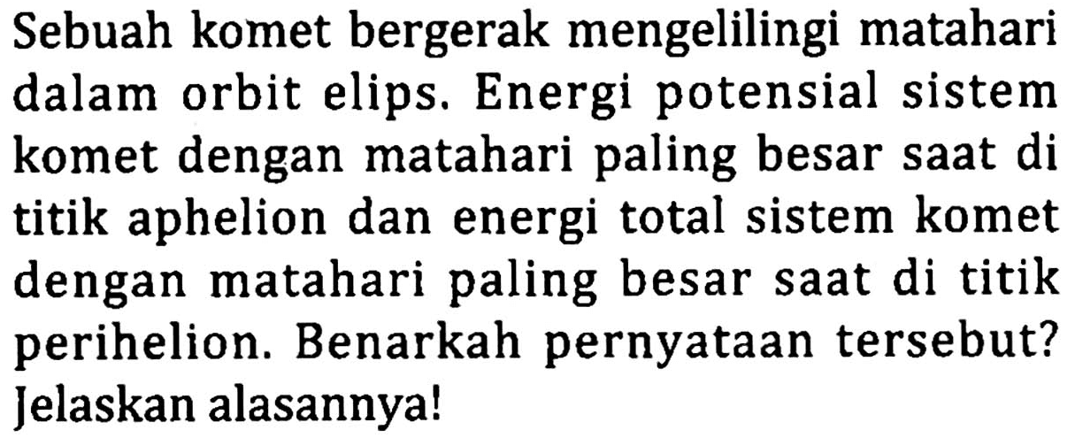 Sebuah komet bergerak mengelilingi matahari dalam orbit elips. Energi potensial sistem komet dengan matahari paling besar saat di titik aphelion dan energi total sistem komet dengan matahari paling besar saat di titik perihelion. Benarkah pernyataan tersebut? Jelaskan alasannya!