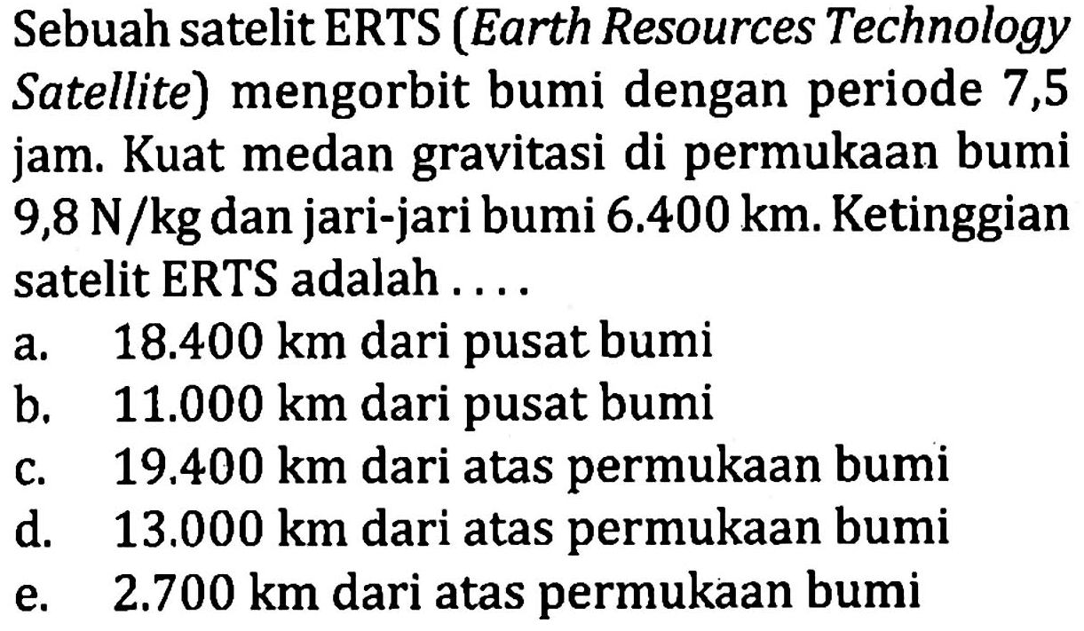 Sebuah satelit ERTS (Earth Resources Technology Satellite) mengorbit bumi dengan periode 7,5 jam. Kuat medan gravitasi di permukaan bumi 9,8 N/kg dan jari-jari bumi 6.400 km. Ketinggian satelit ERTS adalah