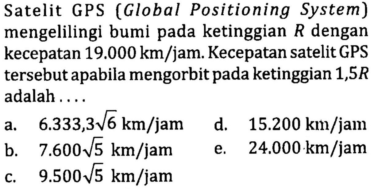 Satelit GPS (Global Positioning System) mengelilingi bumi pada ketinggian R dengan kecepatan 19.000 km/jam. Kecepatan satelit GPS tersebut apabila mengorbit pada ketinggian 1,5R adalah ....