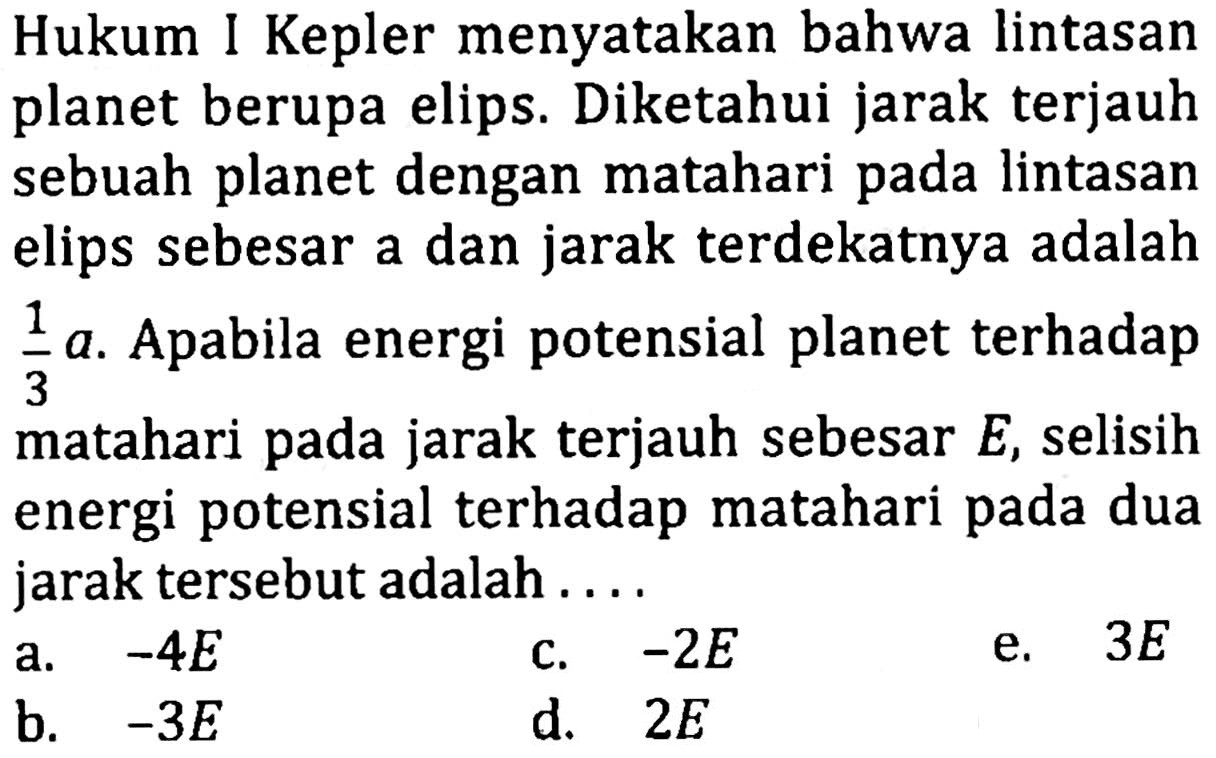 Hukum I Kepler menyatakan bahwa lintasan planet berupa elips. Diketahui jarak terjauh sebuah planet dengan matahari pada lintasan elips sebesar a dan jarak terdekatnya adalah 1/3 a. Apabila energi potensial planet terhadap matahari pada jarak terjauh sebesar E, selisih energi potensial terhadap matahari pada dua jarak tersebut adalah .....