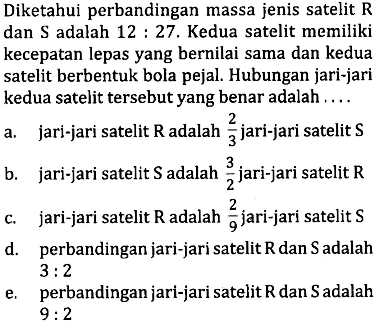 Diketahui perbandingan massa jenis satelit R dan S adalah 12 : 27. Kedua satelit memiliki kecepatan lepas yang bernilai sama dan kedua satelit berbentuk bola pejal. Hubungan jari-jari kedua satelit tersebut yang benar adalah ....