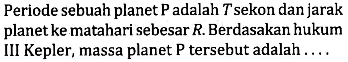 Periode sebuah planet P adalah T sekon dan jarak planet ke matahari sebesar R. Berdasakan hukum III Kepler, massa planet P tersebut adalah ....