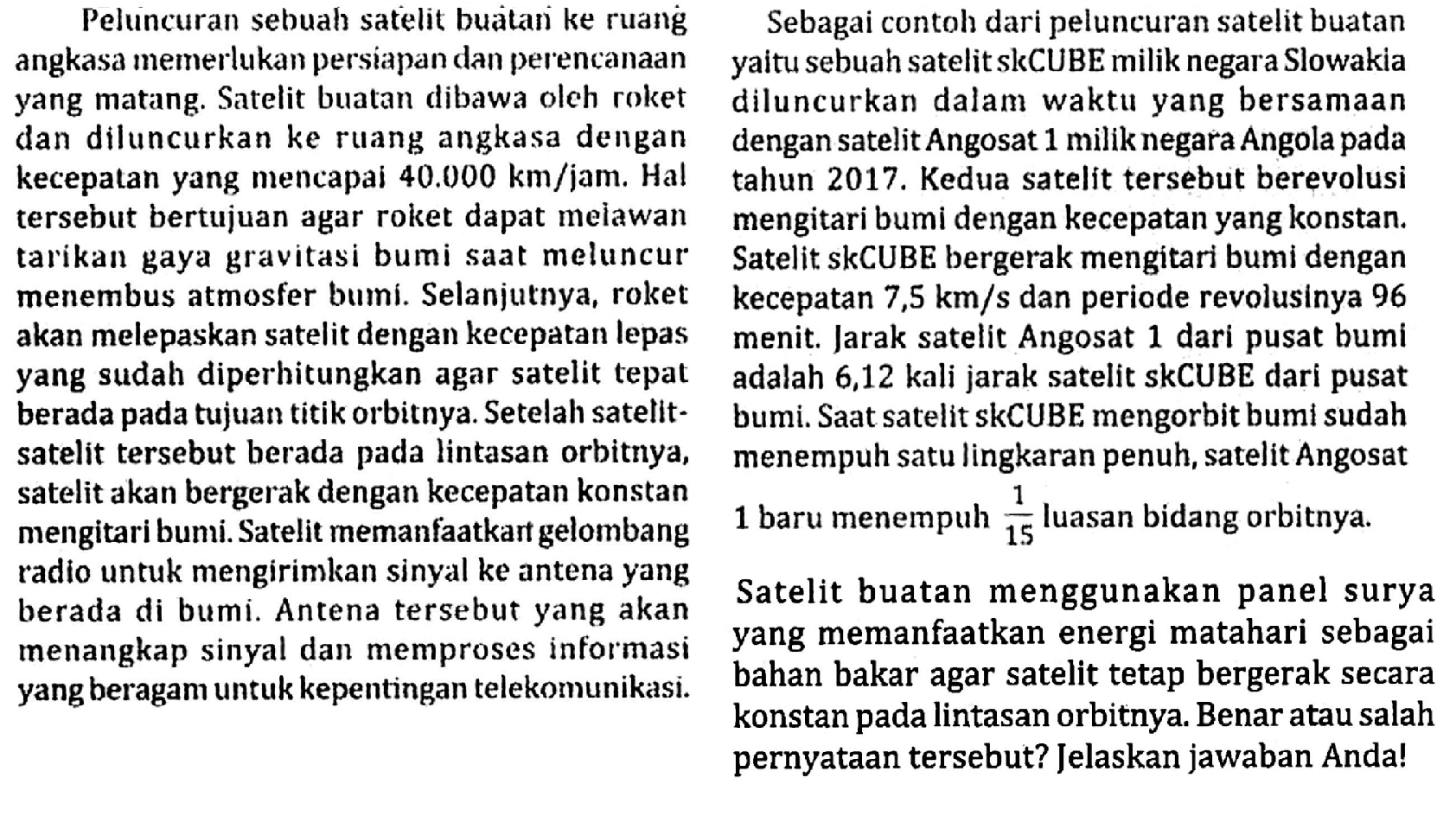 \begin{array}/{ll} { Peluncuran sebuah satelit buatari ke ruang } &  { Sebagai contoh dari peluncuran satelit buatan }   { angkasa memerlukan persiapan dan perencanaan } &  { yaitu sebuah satelit skCUBE miliknegara Slowakia }   { yang matang. Satelit buatan dibawa oleh roket } &  { diluncurkan dalam waktu yang bersamaan }   { dan diluncurkan ke ruang angkasa dengan } &  { dengan satelit Angosat } 1  { miliknegara Angola pada }   { kecepatan yang mencapai } 40.000 km /  { jam. Hal } &  { tahun } 2017 .  { Kedua satelit tersebut berevolusi }   { tersebut bertujuan agar roket dapat melawan } &  { mengitari bumi dengan kecepatan yang konstan. }   { tarikan gaya gravitasi bumi saat meluncur } &  { Satelit. skCUBE bergerak mengitari bumi dengan }   { menembus atmosfer bumi. Selanjutnya, roket } &  { kecepatan } 7,5 km / s  { dan periode revolusinya } 96   { akan melepaskan satelit dengan kecepatan lepas } &  { menit. Jarak satelit Angosat } 1  { dari pusat bumi }   { yang sudah diperhitungkan agar satelit tepat } &  { adalah } 6,12  { kali jarak satelit skCUBE dari pusat }   { berada pada tujuan titik orbitnya. Setelah satelit- } &  { bumi. Saat satelit skCUBE mengorbit bumi sudah }   { satelit tersebut berada pada lintasan orbitnya, } &  { menempuh satu lingkaran penuh, satelit Angosat }   { satelit akan bergerak dengan kecepatan konstan } &   { mengitari bumi.Satelit memanfaatkart gelombang } & 1  { baru menempuh } {1}/{15}  { luasan bidang orbitnya. }   { radio untuk mengirimkan sinyal ke antena yang } &   { berada di bumi. Antena tersebut yang akan } &  { Satelit buatan menggunakan panel surya }   { menangkap sinyal dan memproses informasi } &  { yang memanfaatkan energi matahari sebagai }   { yang beragam untuk kepentingan telekomunikasi. } &  { bahan bakar agar satelit tetap bergerak secara }  &  { konstan pada lintasan orbitnya. Benar atau salah }  &  { pernyataan tersebut? Jelaskan jawaban Anda! }\end{array}