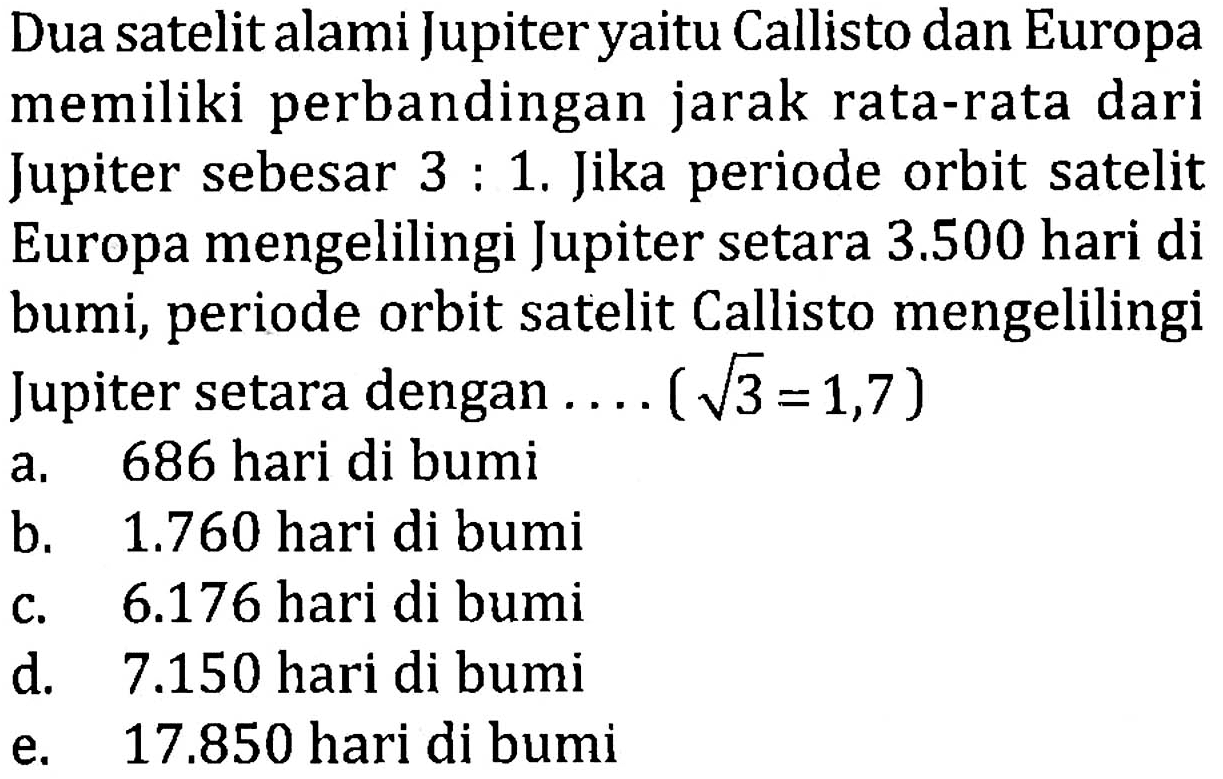 Dua satelit alami Jupiter yaitu Callisto dan Europa memiliki perbandingan jarak rata-rata dari Jupiter sebesar 3 : 1. Jika periode orbit satelit Europa mengelilingi Jupiter setara 3.500 hari di bumi, periode orbit satelit Callisto mengelilingi Jupiter setara dengan .... (akar(3) = 1,7)