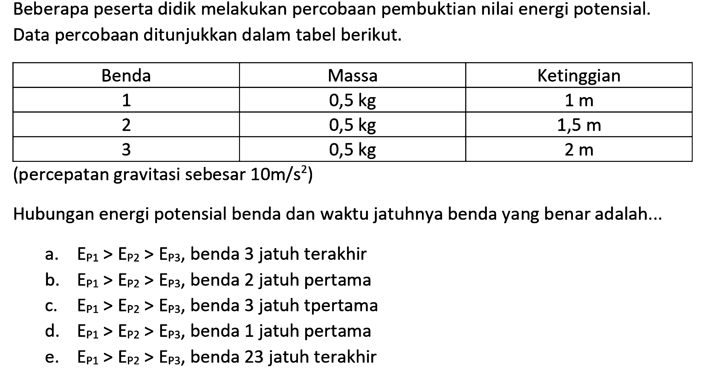 Beberapa peserta didik melakukan percobaan pembuktian nilai energi potensial. Data percobaan ditunjukkan dalam tabel berikut.

Benda  Massa  Ketinggian 
1   0,5 kg    1 m  
2   0,5 kg    1,5 m  
3   0,5 kg    2 m  


(percepatan gravitasi sebesar  10 m / s^2  )
Hubungan energi potensial benda dan waktu jatuhnya benda yang benar adalah...
a.  E_{P 1}>E_{P 2}>E_{P 3} , benda 3 jatuh terakhir
b.  E_{P 1}>E_{P 2}>E_{P 3} , benda 2 jatuh pertama
c.  E_{P 1}>E_{P 2}>E_{P 3} , benda 3 jatuh tpertama
d.  E_{P 1}>E_{P 2}>E_{P 3} , benda 1 jatuh pertama
e.  E_{P 1}>E_{P 2}>E_{P 3} , benda 23 jatuh terakhir