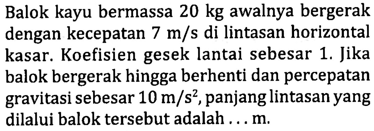 Balok kayu bermassa  20 kg  awalnya bergerak dengan kecepatan  7 m / s  di lintasan horizontal kasar. Koefisien gesek lantai sebesar 1. Jika balok bergerak hingga berhenti dan percepatan gravitasi sebesar  10 m / s^2 , panjang lintasan yang dilalui balok tersebut adalah...m.