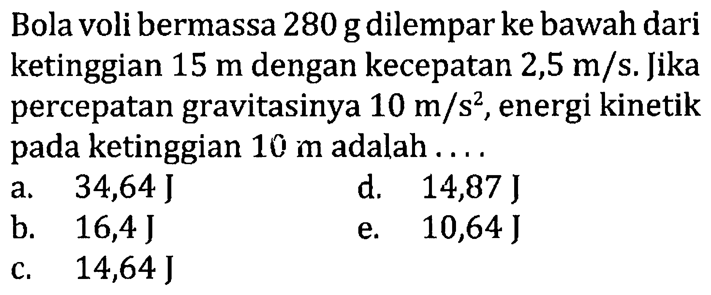 Bola voli bermassa 280 g dilempar ke bawah dari ketinggian  15 m  dengan kecepatan  2,5 m / s . Jika percepatan gravitasinya  10 m / s^2 , energi kinetik pada ketinggian  10 m  adalah ....
a.  34,64 J
d.   14,87 J
b.   16,4 J
e.  10,64 J
c.  14,64 J