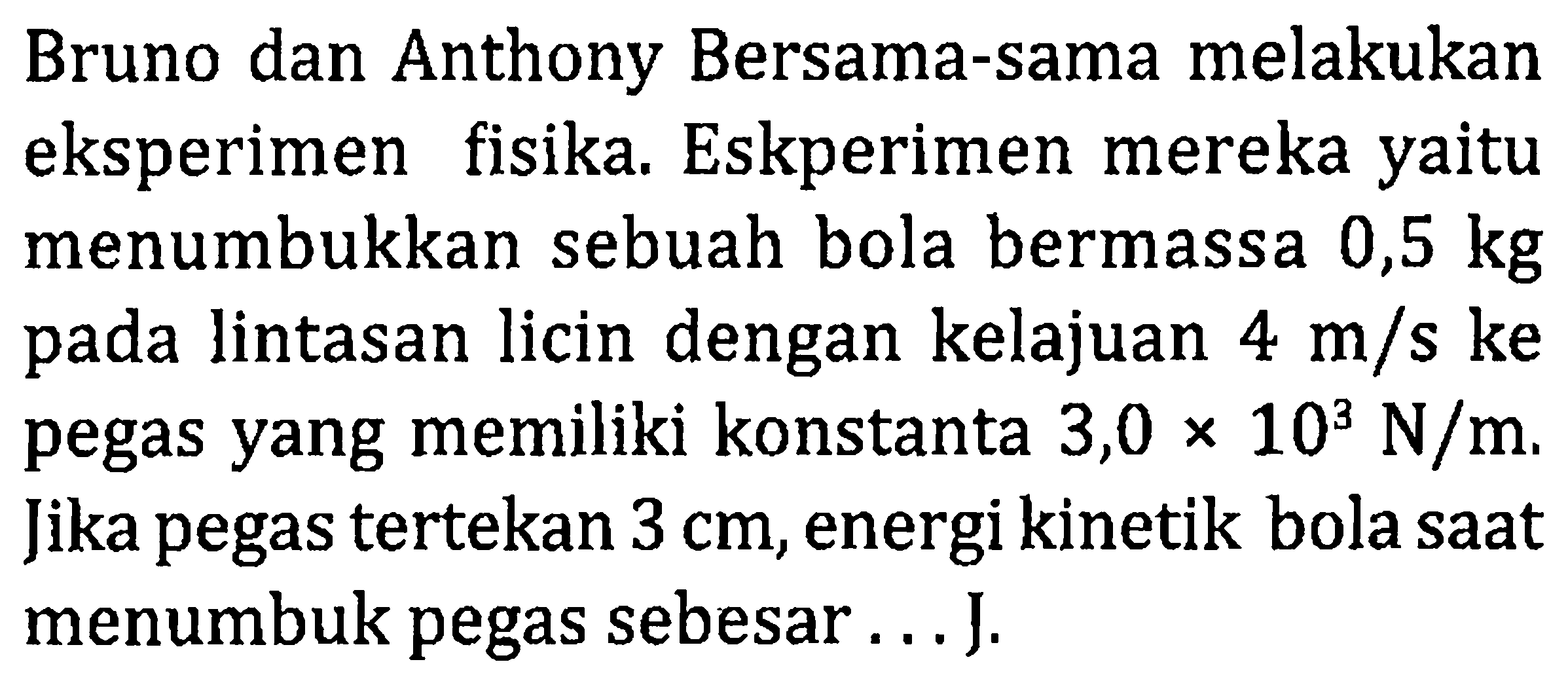 Bruno dan Anthony Bersama-sama melakukan eksperimen fisika. Eskperimen mereka yaitu menumbukkan sebuah bola bermassa  0,5 kg  pada lintasan licin dengan kelajuan 4m/s ke pegas yang memiliki konstanta 3,0  x 10^3 N/m . Jika pegas tertekan  3 cm , energi kinetik bola saat menumbuk pegas sebesar ... J.