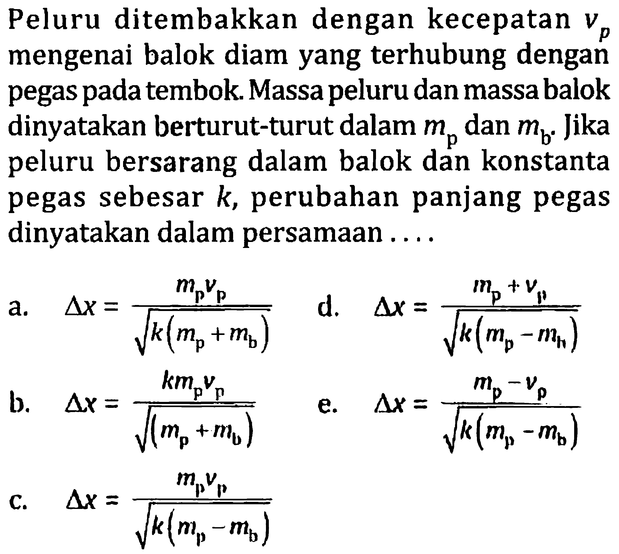 Peluru ditembakkan dengan kecepatan  vp  mengenai balok diam yang terhubung dengan pegas pada tembok. Massa peluru dan massa balok dinyatakan berturut-turut dalam  mp  dan  mb . Jika peluru bersarang dalam balok dan konstanta pegas sebesar  k , perubahan panjang pegas dinyatakan dalam persamAn ....
a.   segitiga x=(mpvp)/(akar(k(mp+mb)))   d.   segitiga x=(mp+vp)/(akar(k(mp-mh))) 
b.   segitiga x=(k mpvp)/(akar((mp+mb)))   e.   segitiga x=(mp-vp)/(akar(k(mp-mb))) 
c.   segitiga x=(mpvp)/(akar(k(mp-mb))) 