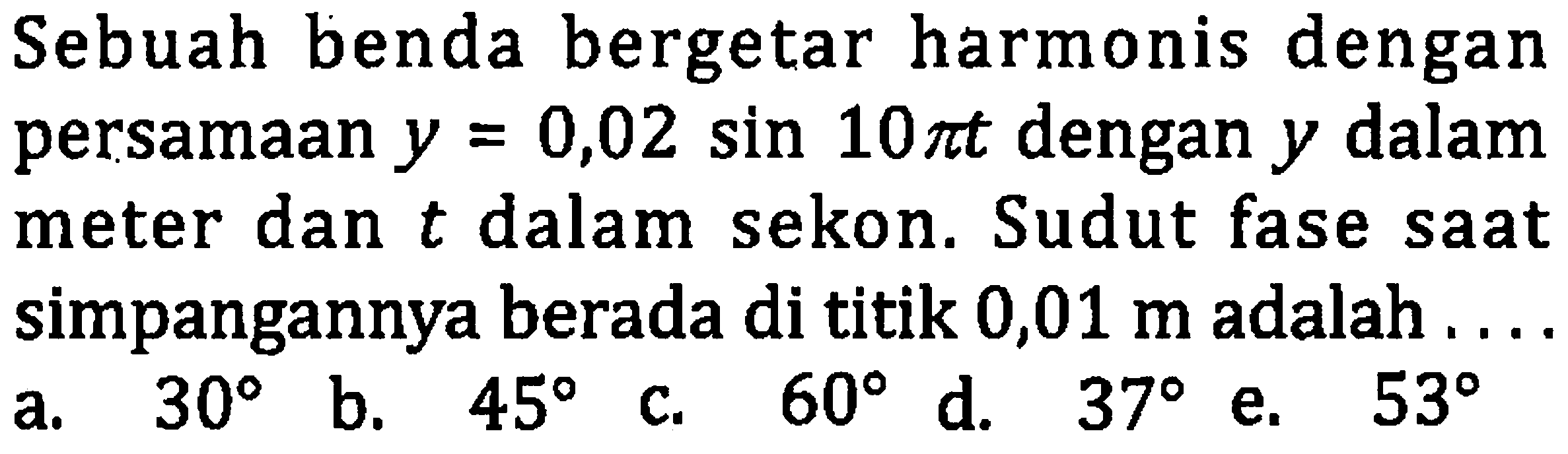 Sebuah benda bergetar harmonis dengan persamaan  y=0,02 sin 10 pi t  dengan  y  dalam meter dan  t  dalam sekon. Sudut fase saat simpangannya berada di titik 0,01  m  adalah ...
a.  30  b.  45  c.  60  d.  37  e.  53 