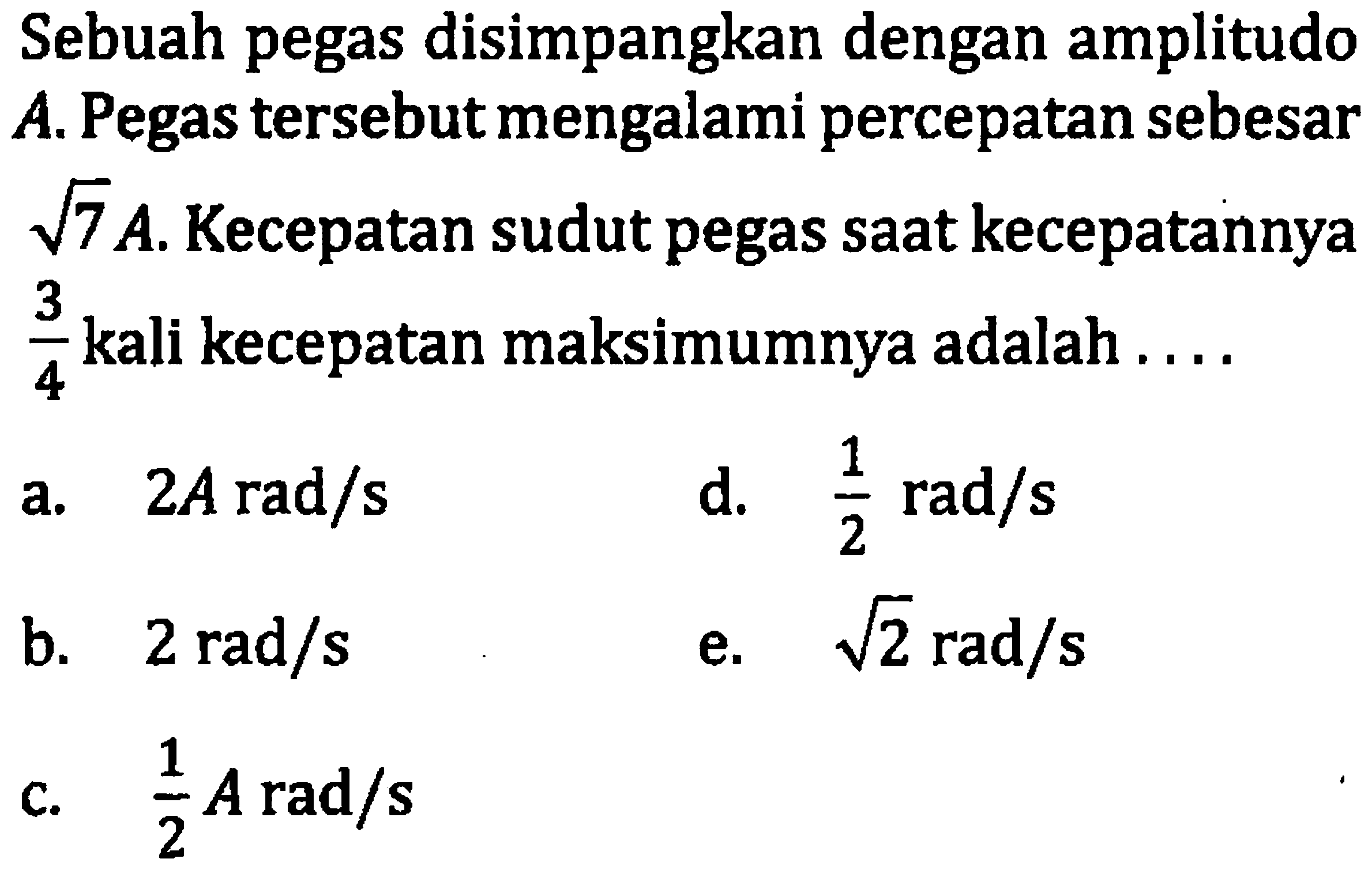 Sebuah pegas disimpangkan dengan amplitudo A. Pegas tersebut mengalami percepatan sebesar  akar(7) A . Kecepatan sudut pegas saat kecepatannya  (3)/(4)  kali kecepatan maksimumnya adalah ....
a.  2 A rad / s 
d.  (1)/(2) rad / s 
b.  2 rad / s 
e.  akar(2) rad / s 
c.  (1)/(2) A rad / s 