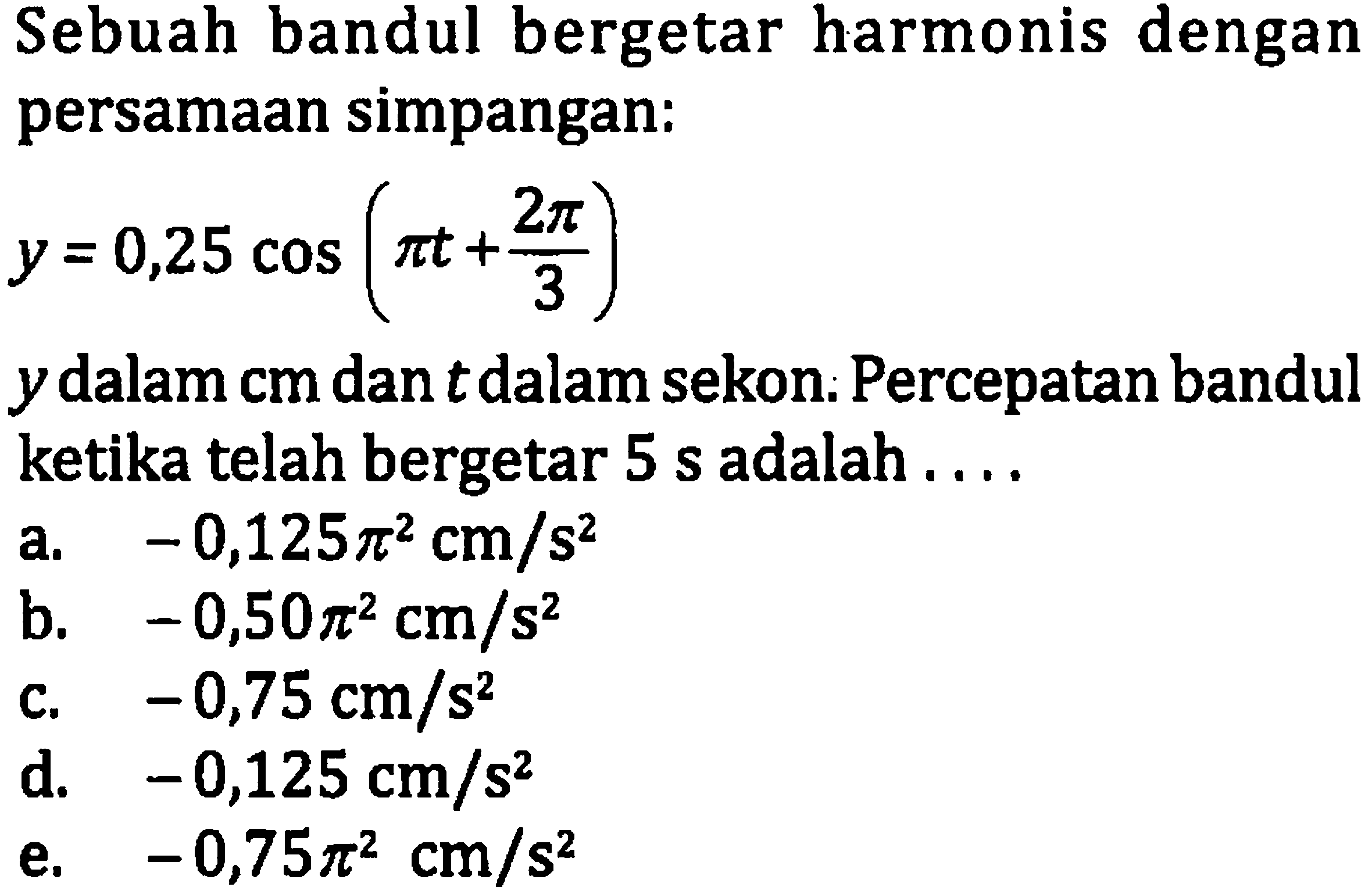 Sebuah bandul bergetar harmonis dengan persamaan simpangan:

y=0,25 cos (pi t+(2 pi)/(3))

 y  dalam cm dan  t  dalam sekon: Percepatan bandul ketika telah bergetar 5 s adalah ....
a.  -0,125 pi^(2) cm / s^(2) 
b.  -0,50 pi^(2) cm / s^(2) 
c.  -0,75 cm / s^(2) 
d.  -0,125 cm / s^(2) 
e.  -0,75 pi^(2) cm / s^(2) 