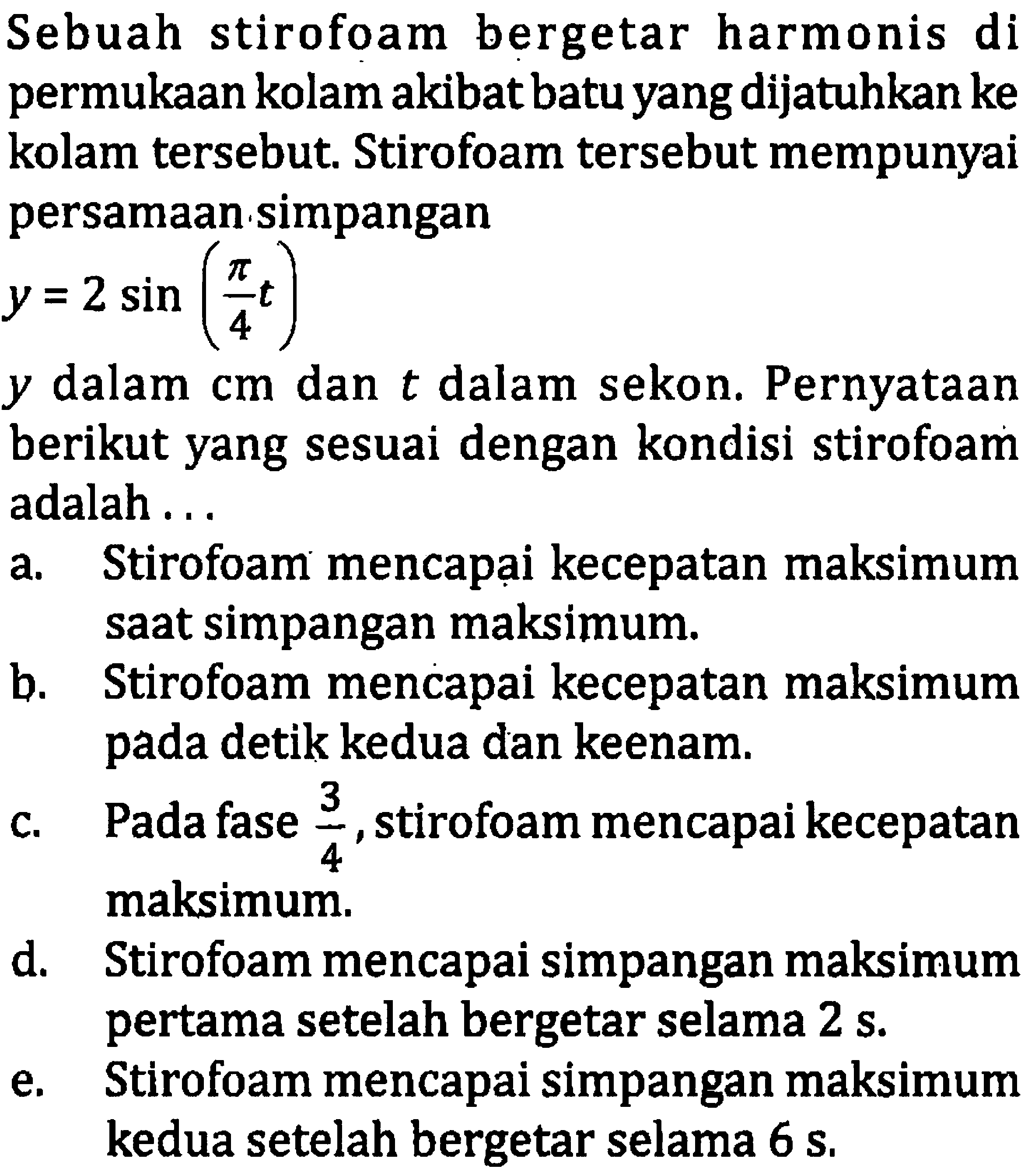 Sebuah stirofoam bergetar harmonis di permukaan kolam akibat batu yang dijatuhkan ke kolam tersebut. Stirofoam tersebut mempunyai persamaan simpangan

y=2 sin ((pi)/(4) t)

 y  dalam  cm  dan  t  dalam sekon. Pernyataan berikut yang sesuai dengan kondisi stirofoam adalah ...
a. Stirofoam mencapại kecepatan maksimum saat simpangan maksimum.
b. Stirofoam mencapai kecepatan maksimum pada detik kedua dan keenam.
c. Pada fase  (3)/(4) , stirofoam mencapai kecepatan maksimum.
d. Stirofoam mencapai simpangan maksimum pertama setelah bergetar selama  2 ~s .
e. Stirofoam mencapai simpangan maksimum kedua setelah bergetar selama  6 ~s .