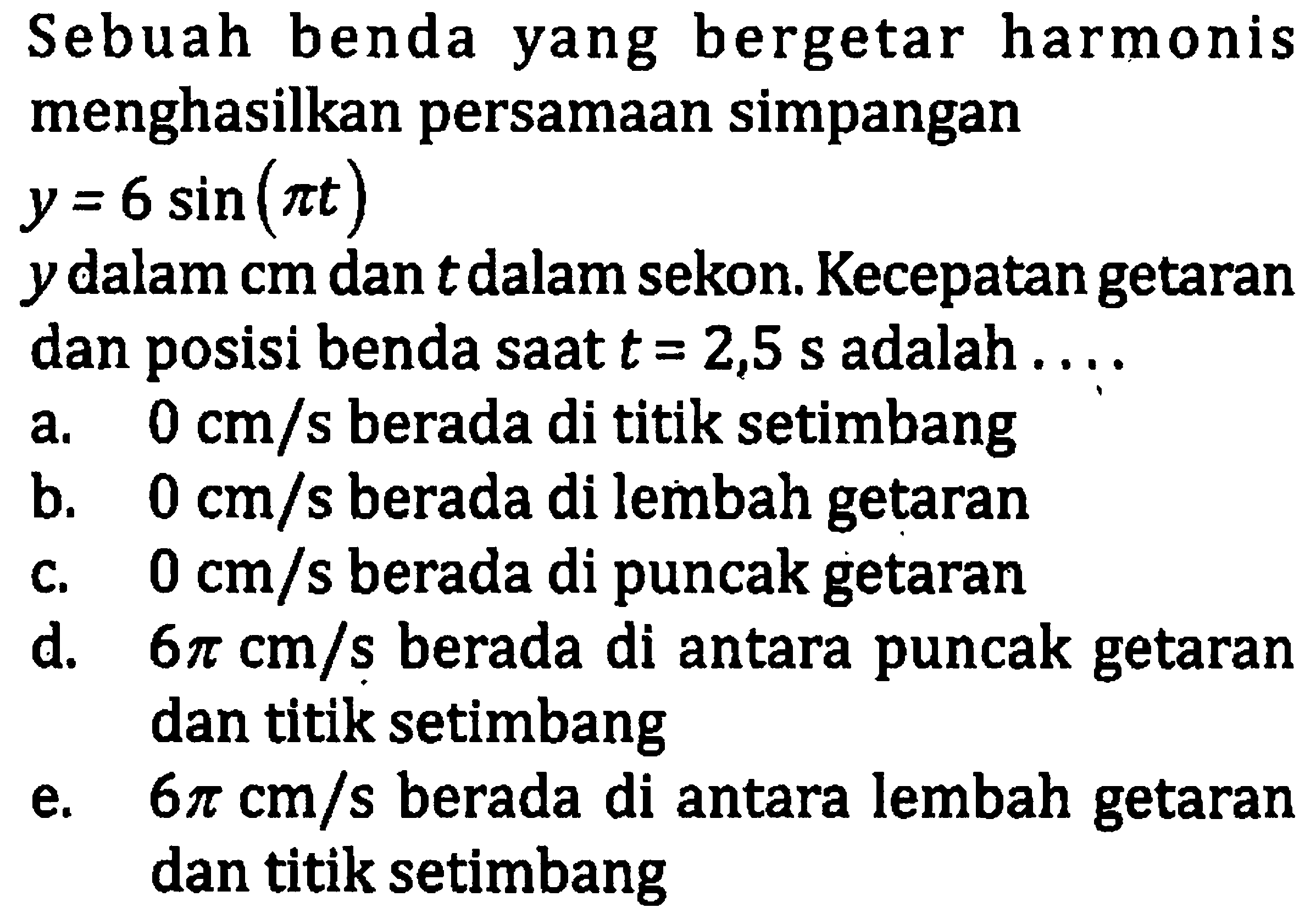 Sebuah benda yang bergetar harmonis menghasilkan persamaan simpangan

y=6 sin (pi t)

 y  dalam cm dan  t  dalam sekon. Kecepatan getaran dan posisi benda saat  t=2,5 ~s  adalah ....
a.  0 cm / s  berada di titik setimbang
b.  0 cm / s  berada di lembah getaran
c.  0 cm / s  berada di puncak getaran
d.  6 pi cm / s  berada di antara puncak getaran dan titik setimbang
e.   6 pi cm / s  berada di antara lembah getaran dan titik setimbang