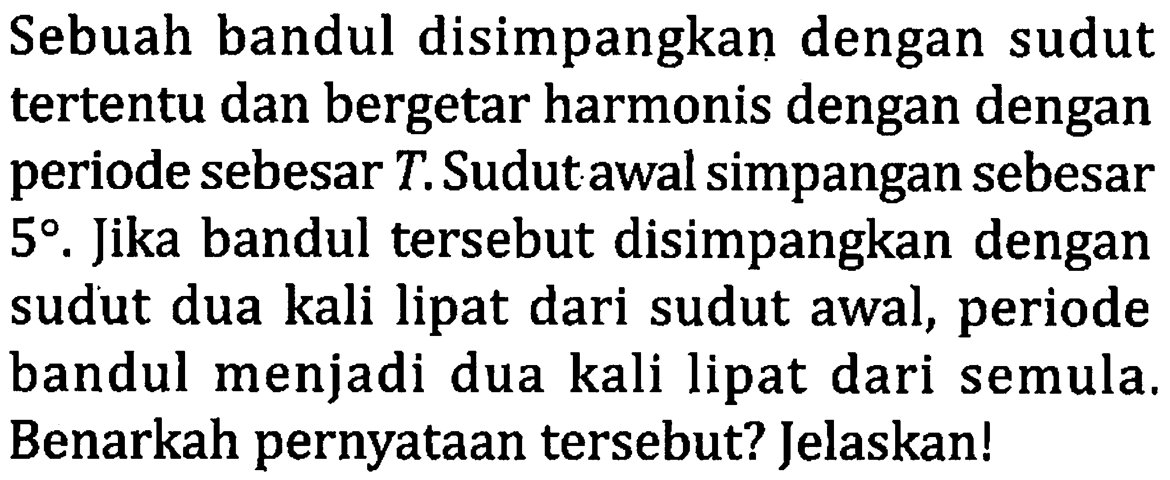 Sebuah bandul disimpangkan dengan sudut tertentu dan bergetar harmonis dengan dengan periode sebesar  T . Sudut awal simpangan sebesar  5 . Jika bandul tersebut disimpangkan dengan sudut dua kali lipat dari sudut awal, periode bandul menjadi dua kali lipat dari semula. Benarkah pernyataan tersebut? Jelaskan!