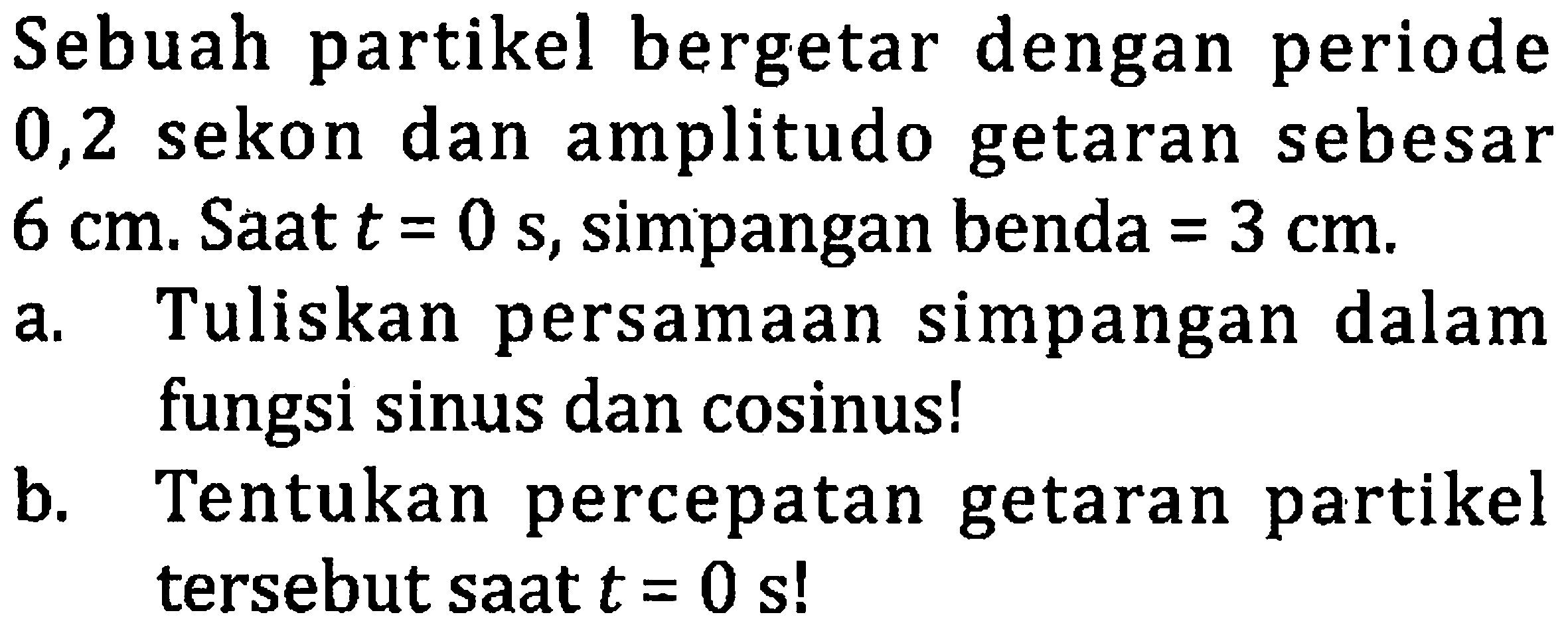 Sebuah partikel bergetar dengan periode 0,2 sekon dan amplitudo getaran sebesar  6 cm . Saat  t=0 ~s , simpangan benda  =3 cm .
a. Tuliskan persamaan simpangan dalam fungsi sinus dan cosinus!
b. Tentukan percepatan getaran partikel tersebut saat  t=0  s!