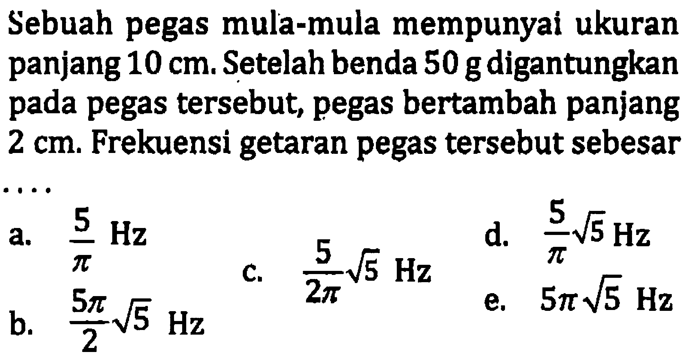 Sebuah pegas mula-mula mempunyai ukuran panjang  10 cm . Setelah benda  50 ~g  digantungkan pada pegas tersebut, pegas bertambah panjang  2 cm . Frekuensi getaran pegas tersebut sebesar
a.  (5)/(pi) Hz 
d.  (5)/(pi) akar(5) Hz 
b.  (5 pi)/(2) akar(5) Hz 
e.  5 pi akar(5) Hz 