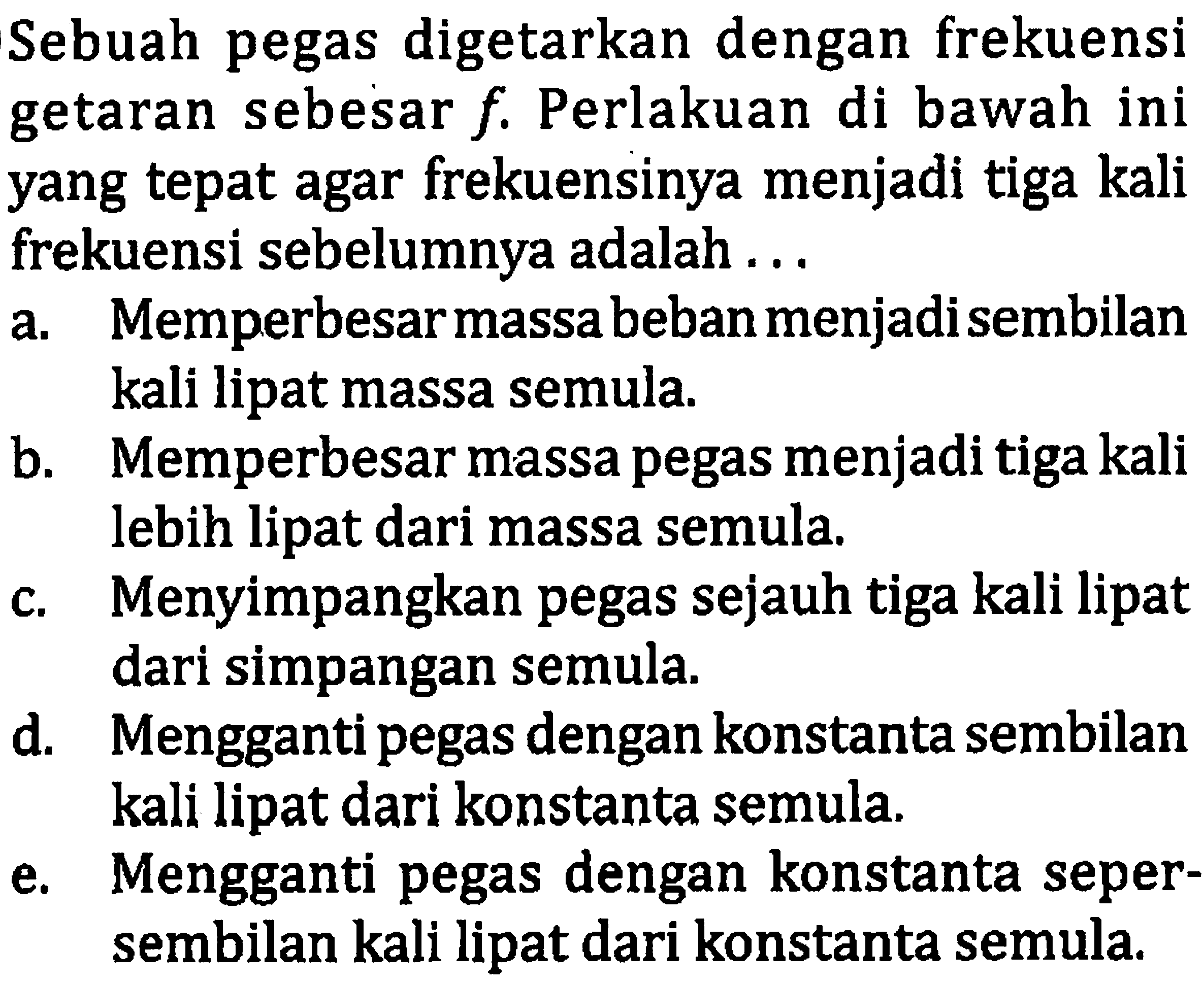 Sebuah pegas digetarkan dengan frekuensi getaran sebesar  f . Perlakuan di bawah ini yang tepat agar frekuensinya menjadi tiga kali frekuensi sebelumnya adalah ...
a. Memperbesarmassa beban menjadisembilan kali lipat massa semula.
b. Memperbesar massa pegas menjadi tiga kali lebih lipat dari massa semula.
c. Menyimpangkan pegas sejauh tiga kali lipat dari simpangan semula.
d. Mengganti pegas dengan konstanta sembilan kali lipat dari konstanta semula.
e. Mengganti pegas dengan konstanta sepersembilan kali lipat dari konstanta semula.