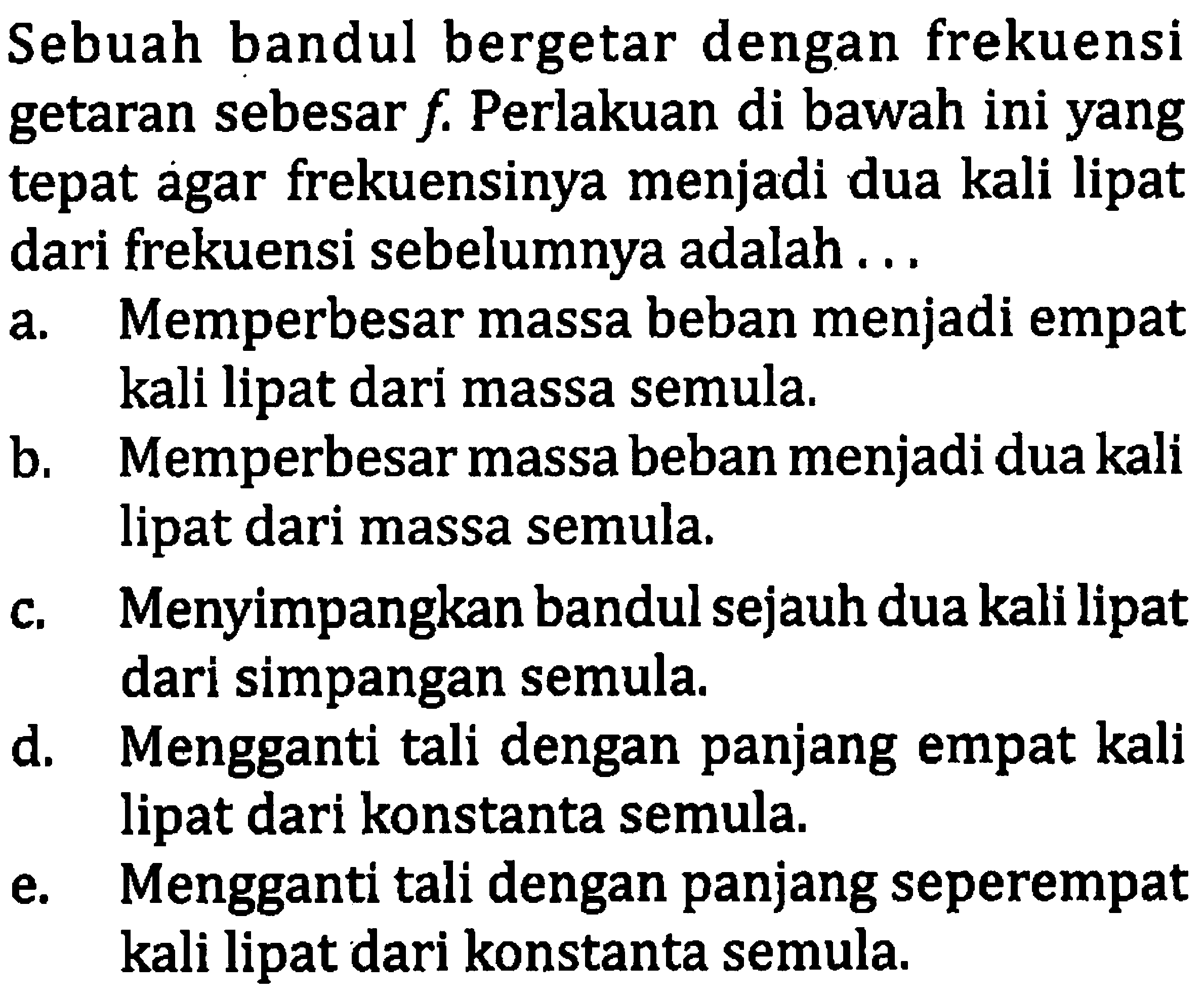 Sebuah bandul bergetar dengan frekuensi getaran sebesar  f . Perlakuan di bawah ini yang tepat agar frekuensinya menjadi dua kali lipat dari frekuensi sebelumnya adalah ...
a. Memperbesar massa beban menjadi empat kali lipat dari massa semula.
b. Memperbesar massa beban menjadi dua kali lipat dari massa semula.
c. Menyimpangkan bandul sejauh dua kali lipat dari simpangan semula.
d. Mengganti tali dengan panjang empat kali lipat dari konstanta semula.
e. Mengganti tali dengan panjang seperempat kali lipat dari konstanta semula.