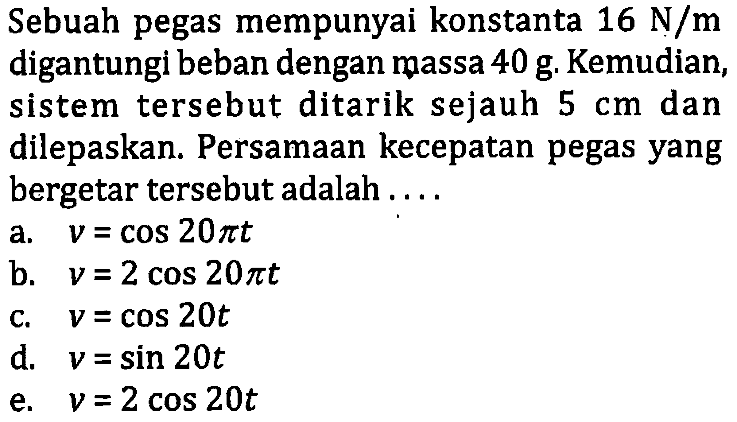 Sebuah pegas mempunyai konstanta  16 ~N / m  digantungi beban dengan massa  40 ~g . Kemudian, sistem tersebut ditarik sejauh  5 cm  dan dilepaskan. Persamaan kecepatan pegas yang bergetar tersebut adalah ....
a.  v=cos 20 pi t 
b.  v=2 cos 20 pi t 
c.  v=cos 20 t 
d.  v=sin 20 t 
e.  v=2 cos 20 t 