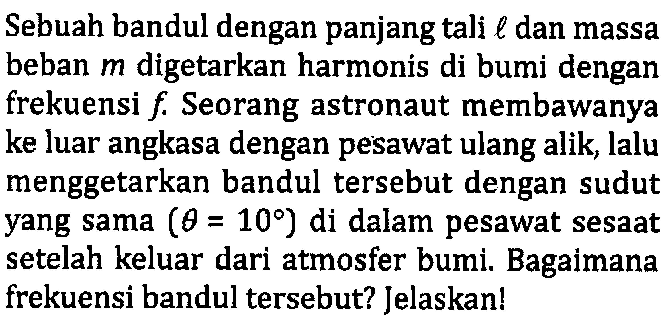 Sebuah bandul dengan panjang tali  l  dan massa beban  m  digetarkan harmonis di bumi dengan frekuensi  f . Seorang astronaut membawanya ke luar angkasa dengan pesawat ulang alik, lalu menggetarkan bandul tersebut dengan sudut yang sama  (theta=10)  di dalam pesawat sesaat setelah keluar dari atmosfer bumi. Bagaimana frekuensi bandul tersebut? Jelaskan!