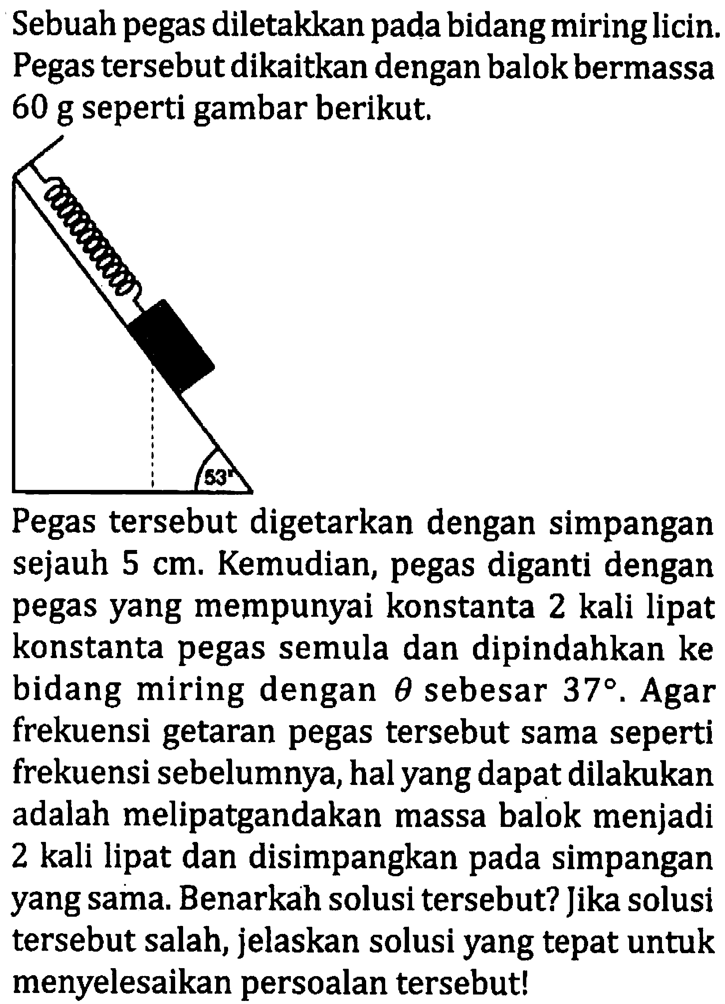 Sebuah pegas diletakkan pada bidang miring licin. Pegas tersebut dikaitkan dengan balok bermassa 60 g seperti gambar berikut.

Pegas tersebut digetarkan dengan simpangan sejauh  5 cm . Kemudian, pegas diganti dengan pegas yang mempunyai konstanta 2 kali lipat konstanta pegas semula dan dipindahkan ke bidang miring dengan  theta  sebesar  37 . Agar frekuensi getaran pegas tersebut sama seperti frekuensi sebelumnya, hal yang dapat dilakukan adalah melipatgandakan massa balok menjadi 2 kali lipat dan disimpangkan pada simpangan yang sama. Benarkah solusi tersebut? Jika solusi tersebut salah, jelaskan solusi yang tepat untuk menyelesaikan persoalan tersebut!