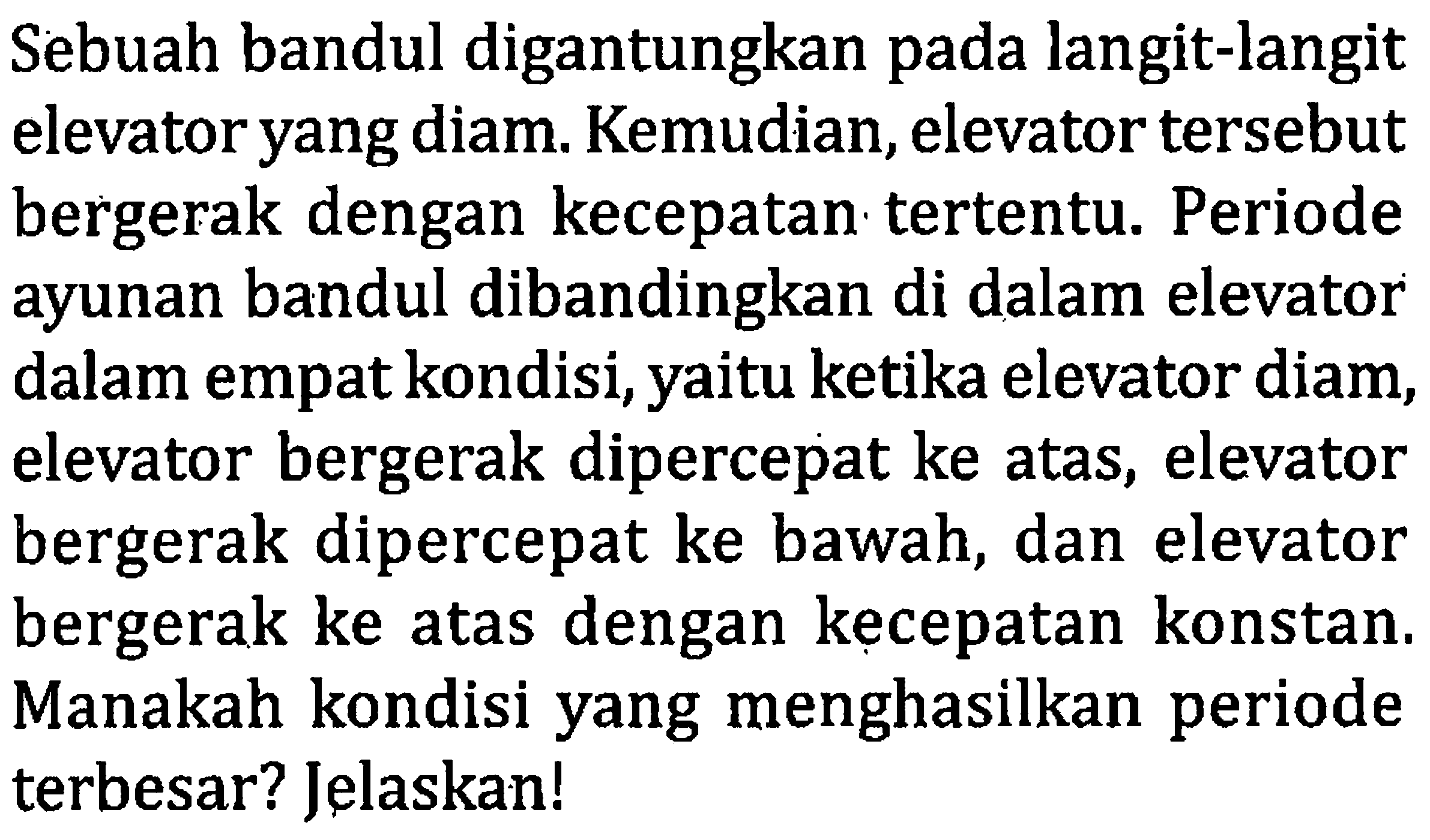 Sebuah bandul digantungkan pada langit-langit elevator yang diam. Kemudian, elevator tersebut bergerak dengan kecepatan tertentu. Periode ayunan bandul dibandingkan di dalam elevator dalam empat kondisi, yaitu ketika elevator diam, elevator bergerak dipercepat ke atas, elevator bergerak dipercepat ke bawah, dan elevator bergerak ke atas dengan kecepatan konstan. Manakah kondisi yang menghasilkan periode terbesar? Jelaskan!