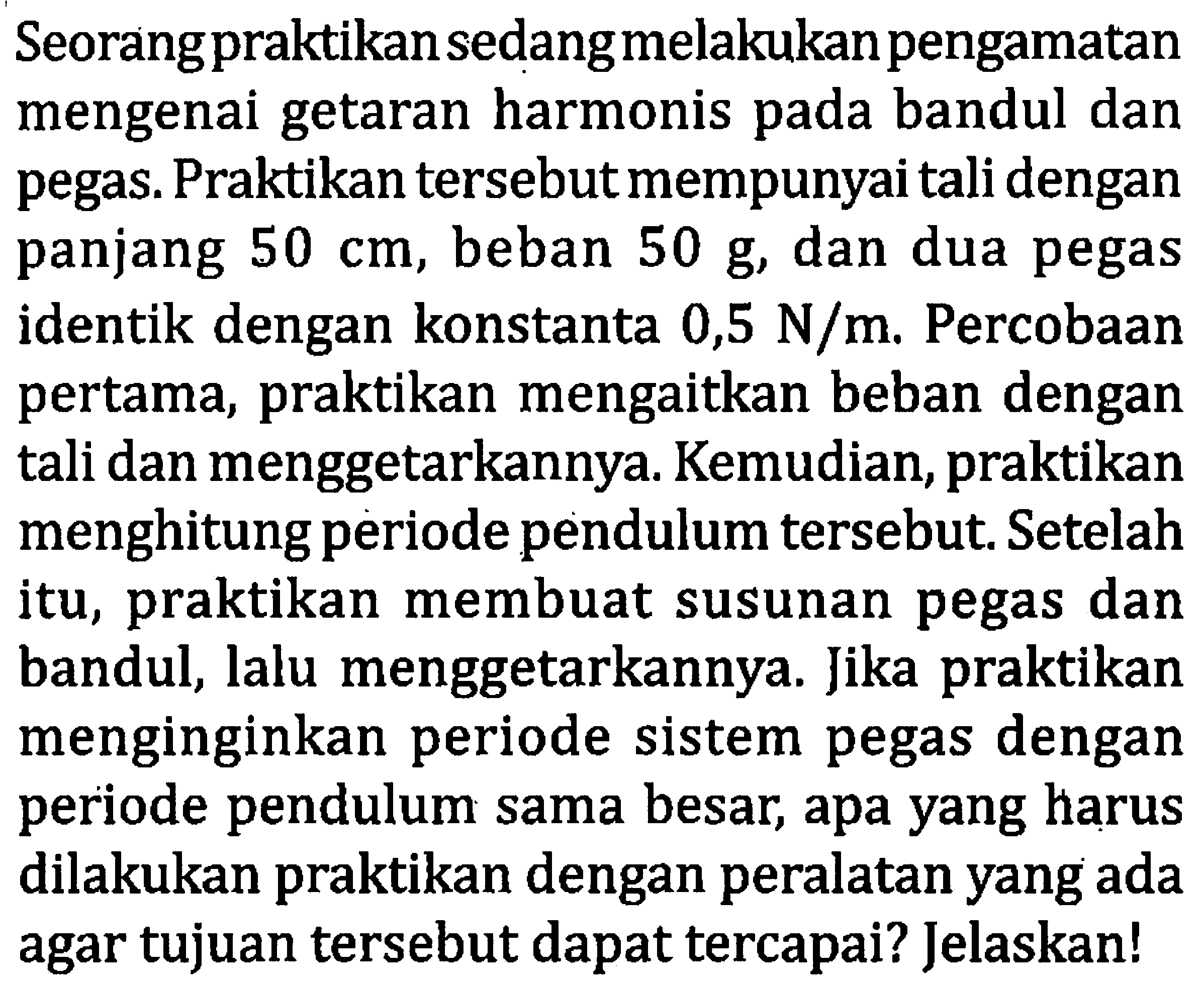 Seorangpraktikan sedang melakukan pengamatan mengenai getaran harmonis pada bandul dan pegas. Praktikan tersebut mempunyai tali dengan panjang  50 cm , beban  50 ~g , dan dua pegas identik dengan konstanta 0,5  N / m . Percobaan pertama, praktikan mengaitkan beban dengan tali dan menggetarkannya. Kemudian, praktikan menghitung periode pendulum tersebut. Setelah itu, praktikan membuat susunan pegas dan bandul, lalu menggetarkannya. Jika praktikan menginginkan periode sistem pegas dengan periode pendulum sama besar, apa yang harus dilakukan praktikan dengan peralatan yang ada agar tujuan tersebut dapat tercapai? Jelaskan!