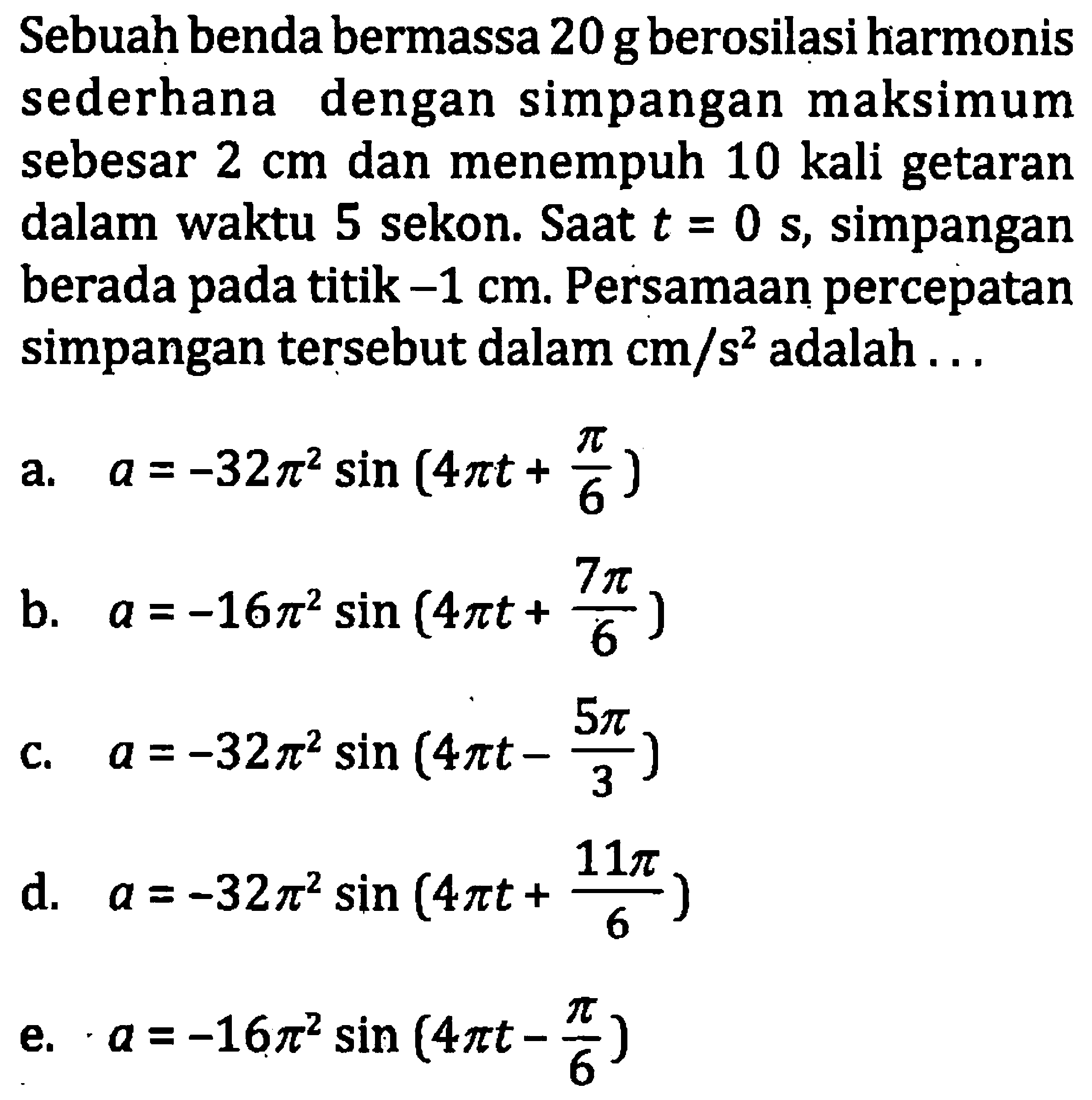 Sebuah benda bermassa  20 ~g  berosilasi harmonis sederhana dengan simpangan maksimum sebesar  2 cm  dan menempuh 10 kali getaran dalam waktu 5 sekon. Saat  t=0  s, simpangan berada pada titik  -1 cm . Persamaan percepatan simpangan tersebut dalam  cm / s^(2)  adalah ...
a.  a=-32 pi^(2) sin (4 pi t+(pi)/(6)) 
b.  a=-16 pi^(2) sin (4 pi t+(7 pi)/(6)) 
c.  a=-32 pi^(2) sin (4 pi t-(5 pi)/(3)) 
d.  a=-32 pi^(2) sin (4 pi t+(11 pi)/(6)) 
e.  a=-16 pi^(2) sin (4 pi t-(pi)/(6)) 