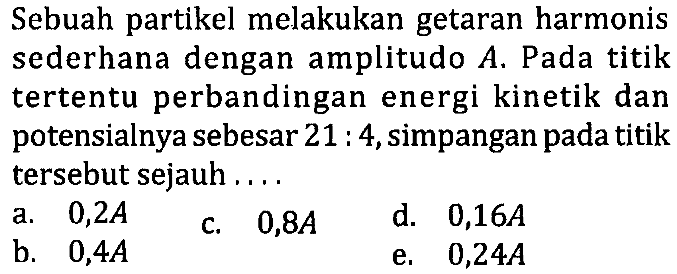 Sebuah partikel melakukan getaran harmonis sederhana dengan amplitudo  A . Pada titik tertentu perbandingan energi kinetik dan potensialnya sebesar  21: 4 , simpangan pada titik tersebut sejauh ....
a.  0,2 A 
c.  0,8 A 
d.  0,16 A 
b.  0,4 A 
e.  0,24 A 