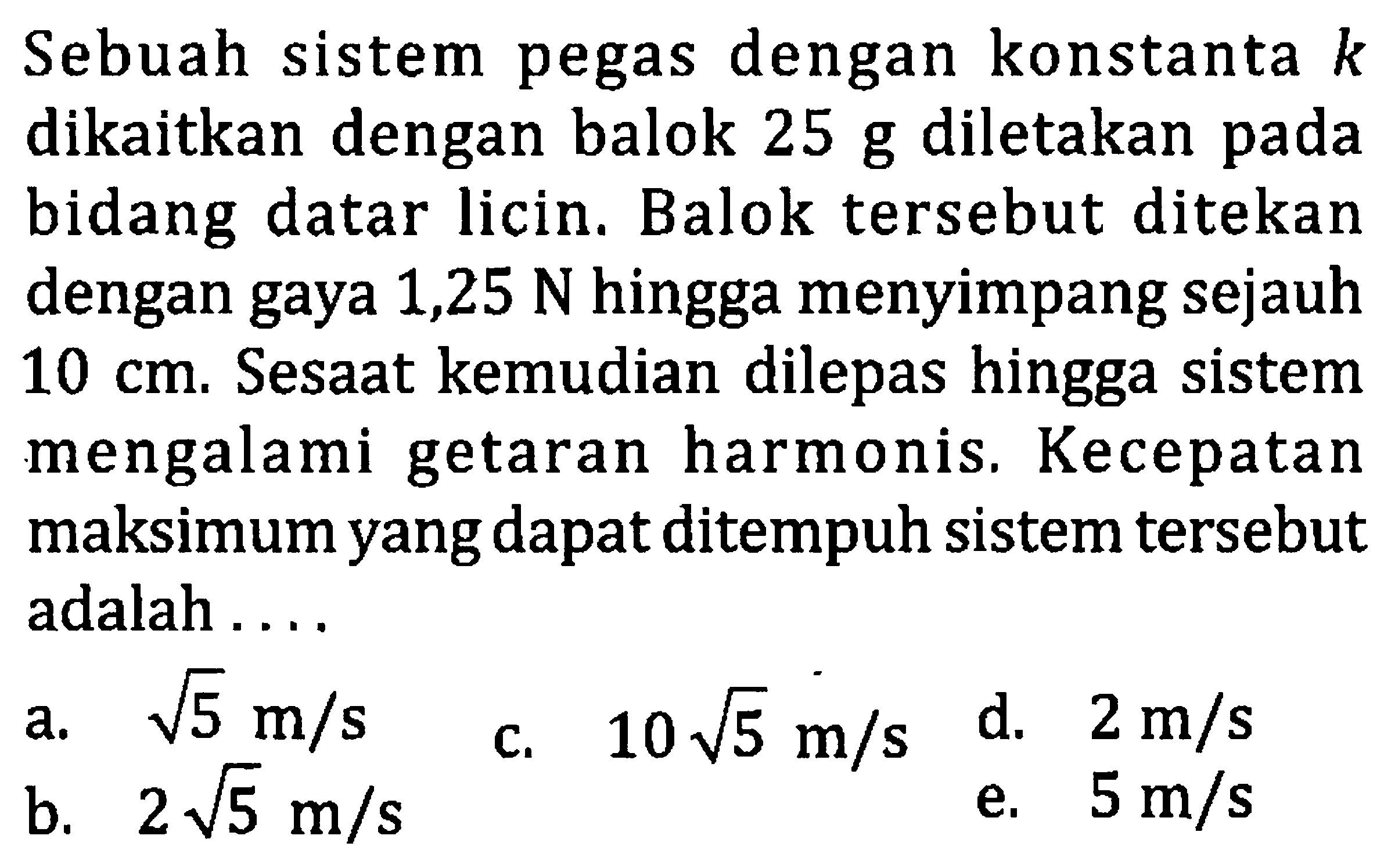 Sebuah sistem pegas dengan konstanta  k  dikaitkan dengan balok 25 g diletakan pada bidang datar licin. Balok tersebut ditekan dengan gaya 1,25  N  hingga menyimpang sejauh  10 cm . Sesaat kemudian dilepas hingga sistem mengalami getaran harmonis. Kecepatan maksimum yang dapat ditempuh sistem tersebut adalah ....
a.  akar(5) m / s 
C.  10 akar(5) m / s 
d.  2 m / s 
b.  2 akar(5) m / s 
e.  5 m / s 