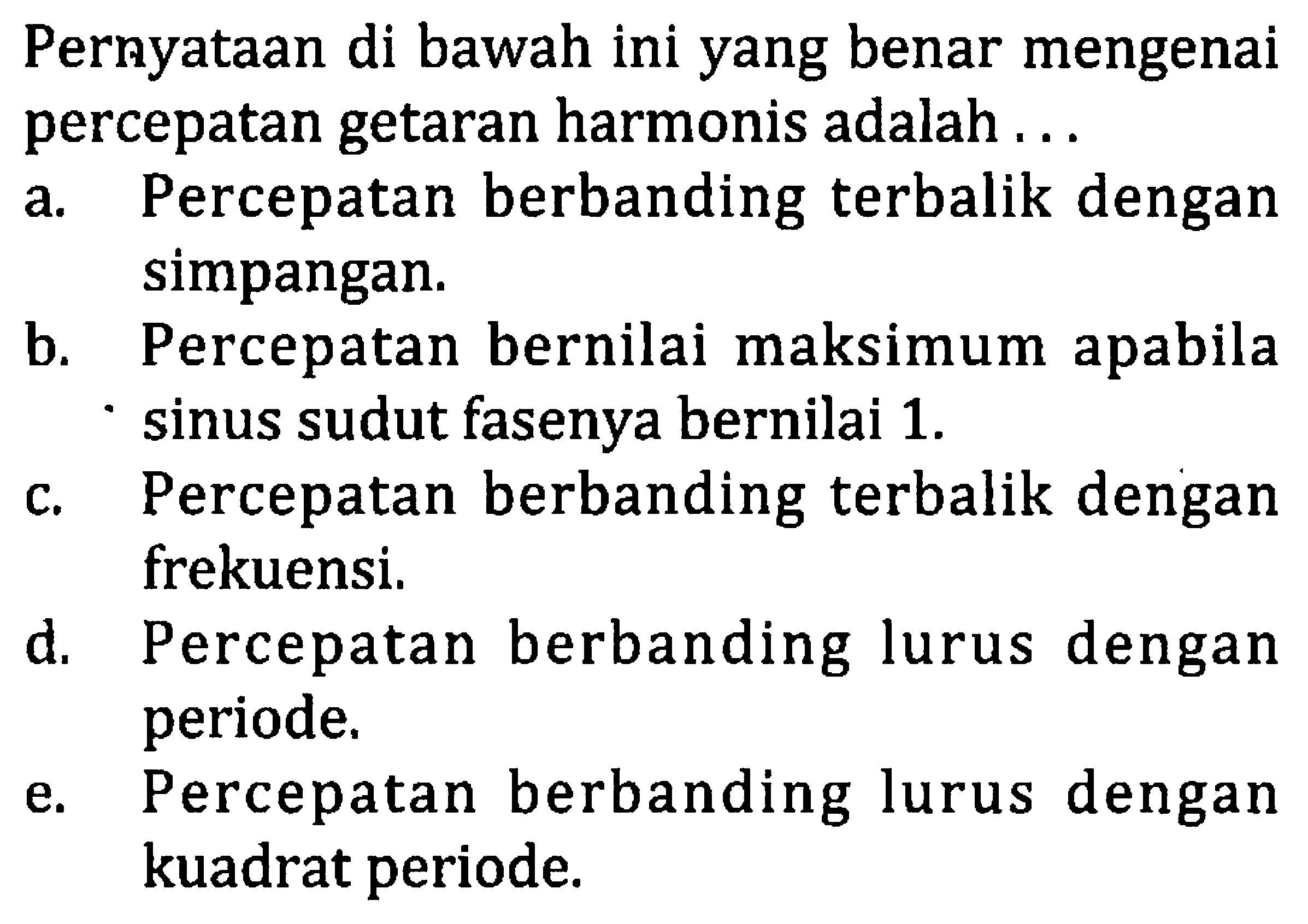 Pernyataan di bawah ini yang benar mengenai percepatan getaran harmonis adalah ...
a. Percepatan berbanding terbalik dengan simpangan.
b. Percepatan bernilai maksimum apabila sinus sudut fasenya bernilai  1 . 
c. Percepatan berbanding terbalik dengan frekuensi.
d. Percepatan berbanding lurus dengan periode.
e. Percepatan berbanding lurus dengan kuadrat periode.