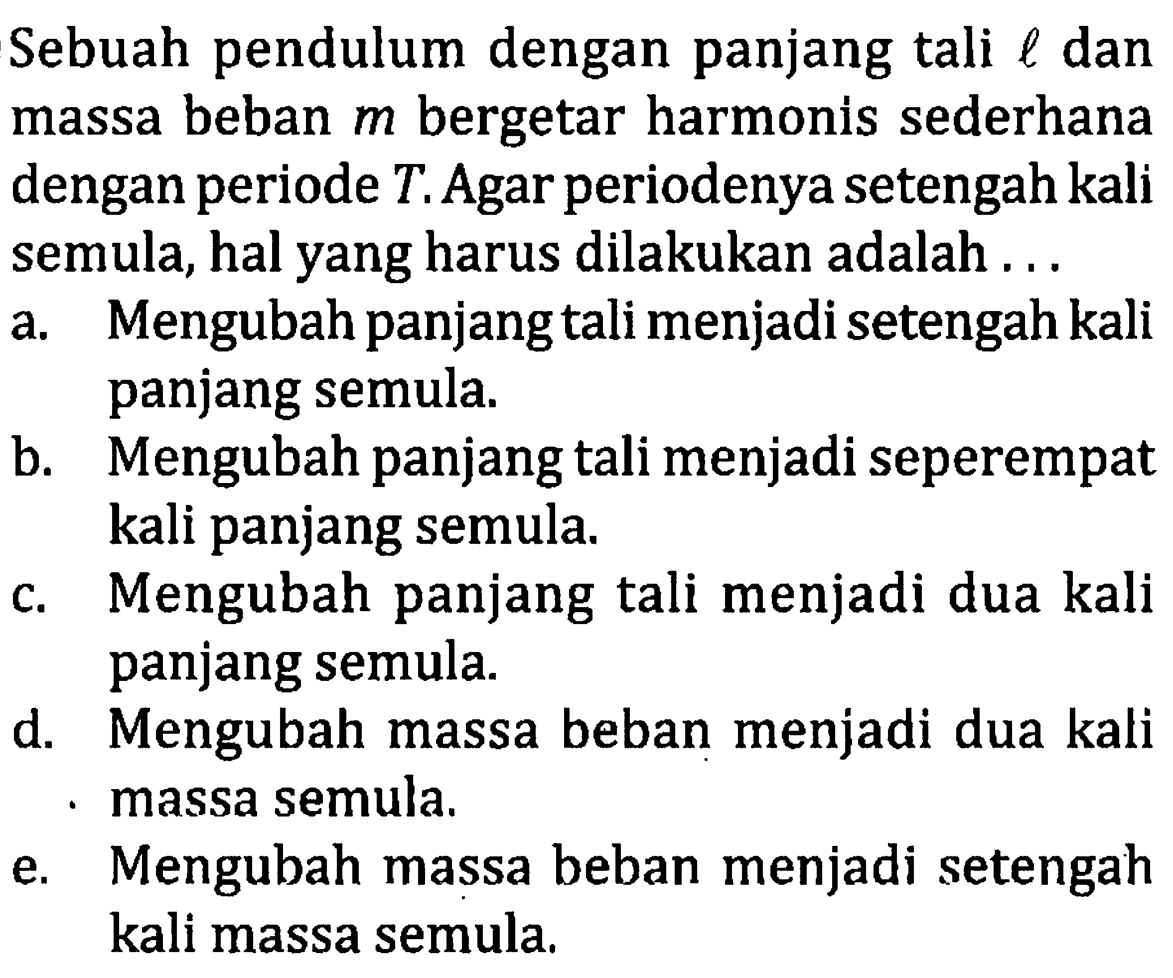 Sebuah pendulum dengan panjang tali  l  dan massa beban  m  bergetar harmonis sederhana dengan periode  T . Agar periodenya setengah kali semula, hal yang harus dilakukan adalah ...
a. Mengubah panjang tali menjadi setengah kali panjang semula.
b. Mengubah panjang tali menjadi seperempat kali panjang semula.
c. Mengubah panjang tali menjadi dua kali panjang semula.
d. Mengubah massa beban menjadi dua kali massa semula.
e. Mengubah massa beban menjadi setengah kali massa semula.