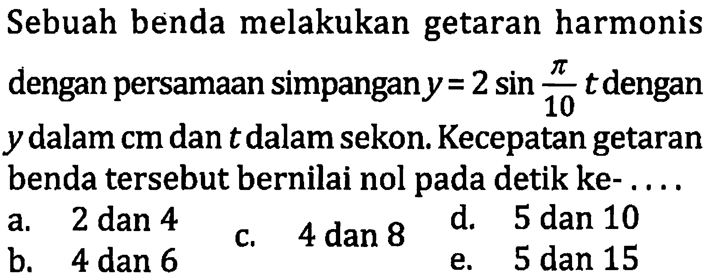 Sebuah benda melakukan getaran harmonis dengan persamaan simpangan  y=2 sin (pi)/(10) t  dengan  y  dalam  cm  dan  t  dalam sekon. Kecepatan getaran benda tersebut bernilai nol pada detik ke- ....
a.  2 dan 4 
c. 4 dan 8
d. 5 dan 10
b.  4 dan 6 
e. 5 dan 15