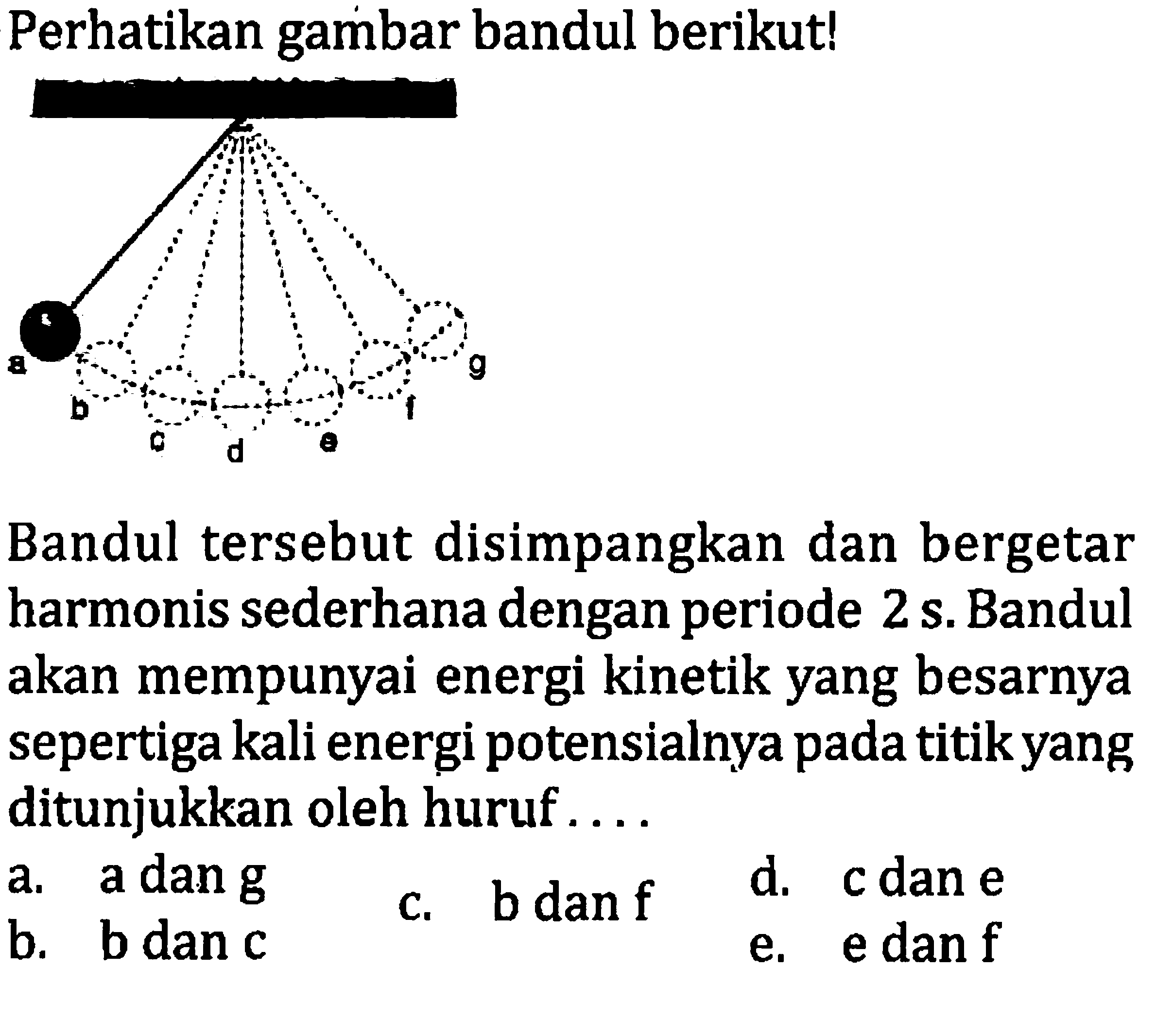 Perhatikan gambar bandul berikut!
Bandul tersebut disimpangkan dan bergetar harmonis sederhana dengan periode  2 ~s . Bandul akan mempunyai energi kinetik yang besarnya sepertiga kali energi potensialnya pada titik yang ditunjukkan oleh huruf ....
a. a dan  g 
c. bdan  f 
d. c dan  e 
b. b dan c
e. e dan  f 