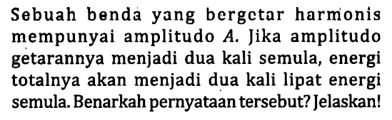 Sebuah benda yang bergetar harmonis mempunyai amplitudo  A . Jika amplitudo getarannya menjadi dua kali semula, energi totalnya akan menjadi dua kali lipat energi semula. Benarkah pernyataan tersebut? Jelaskan!