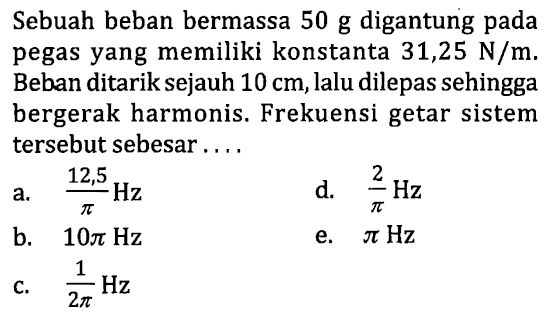 Sebuah beban bermassa  50 ~g  digantung pada pegas yang memiliki konstanta  31,25 ~N / m . Beban ditarik sejauh  10 cm , lalu dilepas sehingga bergerak harmonis. Frekuensi getar sistem tersebut sebesar ....
a.  (12,5)/(pi) Hz 
d.  (2)/(pi) Hz 
b.  10 pi Hz 
e.  pi Hz 
c.  (1)/(2 pi) Hz 