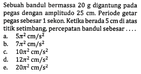 Sebuah bandul bermassa 20 g digantung pada pegas dengan amplitudo  25 cm . Periode getar pegas sebesar 1 sekon. Ketika berada  5 cm  di atas titik setimbang, percepatan bandul sebesar ....
a.  5 pi^(2) cm / s^(2) 
b.  7 pi^(2) cm / s^(2) 
c.  10 pi^(2) cm / s^(2) 
d.  12 pi^(2) cm / s^(2) 
e.  20 pi^(2) cm / s^(2) 