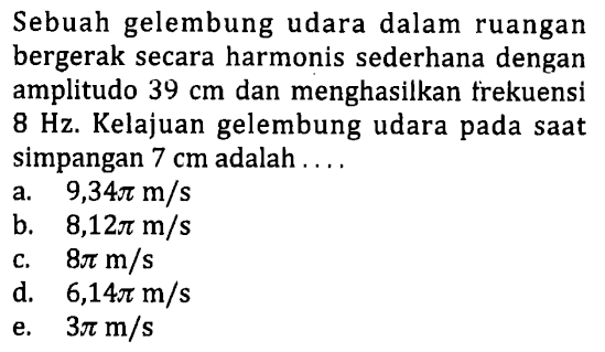 Sebuah gelembung udara dalam ruangan bergerak secara harmonis sederhana dengan amplitudo  39 cm  dan menghasilkan frekuensi  8 Hz . Kelajuan gelembung udara pada saat simpangan  7 cm  adalah ....
a.   9,34 pi m / s 
b.   8,12 pi m / s 
c.  8 pi m / s 
d.  6,14 pi m / s 
e.  3 pi m / s 