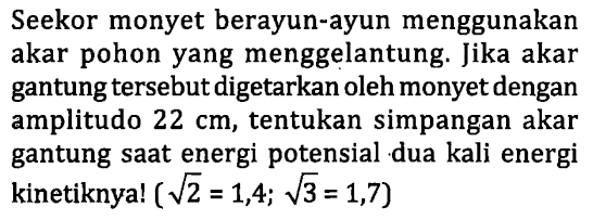 Seekor monyet berayun-ayun menggunakan akar pohon yang menggelantung. Jika akar gantung tersebut digetarkan oleh monyet dengan amplitudo  22 cm , tentukan simpangan akar gantung saat energi potensial dua kali energi kinetiknya!  (akar(2)=1,4 ; akar(3)=1,7)