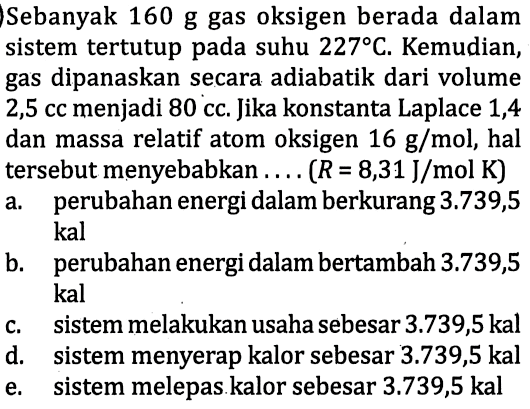 Sebanyak 160 g gas oksigen berada dalam sistem tertutup pada suhu  227 C . Kemudian, gas dipanaskan secara adiabatik dari volume 2,5 cc menjadi 80 cc. Jika konstanta Laplace 1,4 dan massa relatif atom oksigen  16 ~g / mol , hal tersebut menyebabkan  ... .(R=8,31 ~J / mol K) 
a. perubahan energi dalam berkurang 3.739,5 kal
b. perubahan energi dalam bertambah  3.739,5  kal
c. sistem melakukan usaha sebesar  3.739,5 kal 
d. sistem menyerap kalor sebesar 3.739,5 kal
e. sistem melepas kalor sebesar  3.739,5 kal 