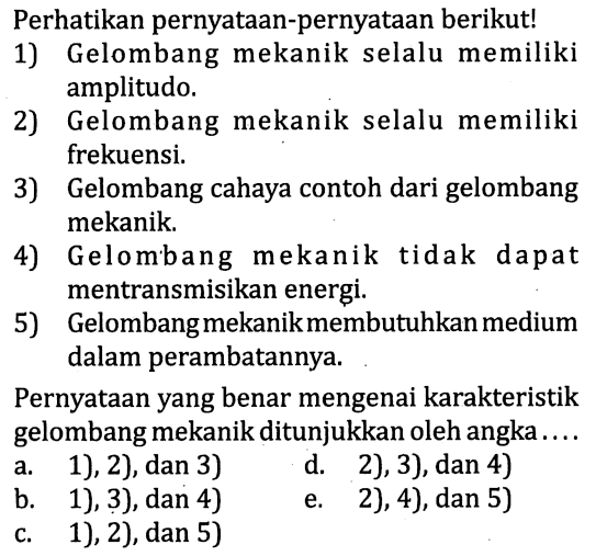 Perhatikan pernyataan-pernyataan berikutl 
1) Gelombang mekanik selalu memiliki amplitudo 
2) Gelombang mekanik selalu memiliki frekuensi. 
3) Gelombang cahaya contoh dari gelombang mekanik 
4) Gelombang mekanik tidak dapat mentransmisikan energi. 
5) Gelombang mekanik membutuhkan medium dalam perambatannya. Pernyataan yang benar mengenai karakteristik gelombang mekanik ditunjukkan oleh angka  .... 
a. 1), 2), dan 3) 
b. 1), 3), dan 4) 
c. 1), 2), dan 5) 
d. 2), 3), dan 4) 
e. 2),4), dan 5) 