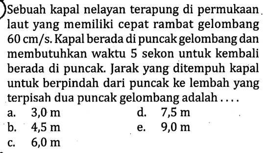 Sebuah kapal nelayan terapung di permukaan laut yang memiliki cepat rambat gelombang 60 cm/s. Kapal berada di puncak gelombang dan membutuhkan waktu 5 sekon untuk kembali berada di puncak. Jarak yang ditempuh kapal untuk berpindah dari puncak ke lembah yang terpisah dua puncak gelombang adalah ....