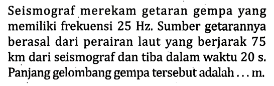 Seismograf merekam getaran gempa yang memiliki frekuensi 25 Hz. Sumber getarannya berasal dari perairan laut yang berjarak 75 km dari seismograf dan tiba dalam waktu 20 s. Panjang gelombang gempa tersebut adalah...m.