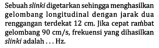 Sebuah slinki digetarkan sehingga menghasilkan gelombang longitudinal dengan jarak dua renggangan terdekat 12 cm. Jika cepat rambat gelombang 90 cm/s, frekuensi yang dihasilkan slinki adalah ... Hz.