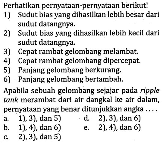 Perhatikan pernyataan-pernyataan berikut! 
1) Sudut bias yang dihasilkan lebih besar dari sudut datangnya. 
2) Sudut bias yang dihasilkan lebih kecil dari sudut datangnya. 
3) Cepat rambat gelombang melambat. 
4) Cepat rambat gelombang dipercepat. 
5) Panjang gelombang berkurang. 
6) Panjang gelombang bertambah. 
Apabila sebuah gelombang sejajar pada ripple tank merambat dari air dangkal ke air dalam, pernyataan yang benar ditunjukkan angka ....
a. 1), 3), dan 5) 
b. 1), 4), dan 6) 
c. 2), 3), dan 5) 
d. 2), 3), dan 6) 
e. 2), 4), dan 6) 